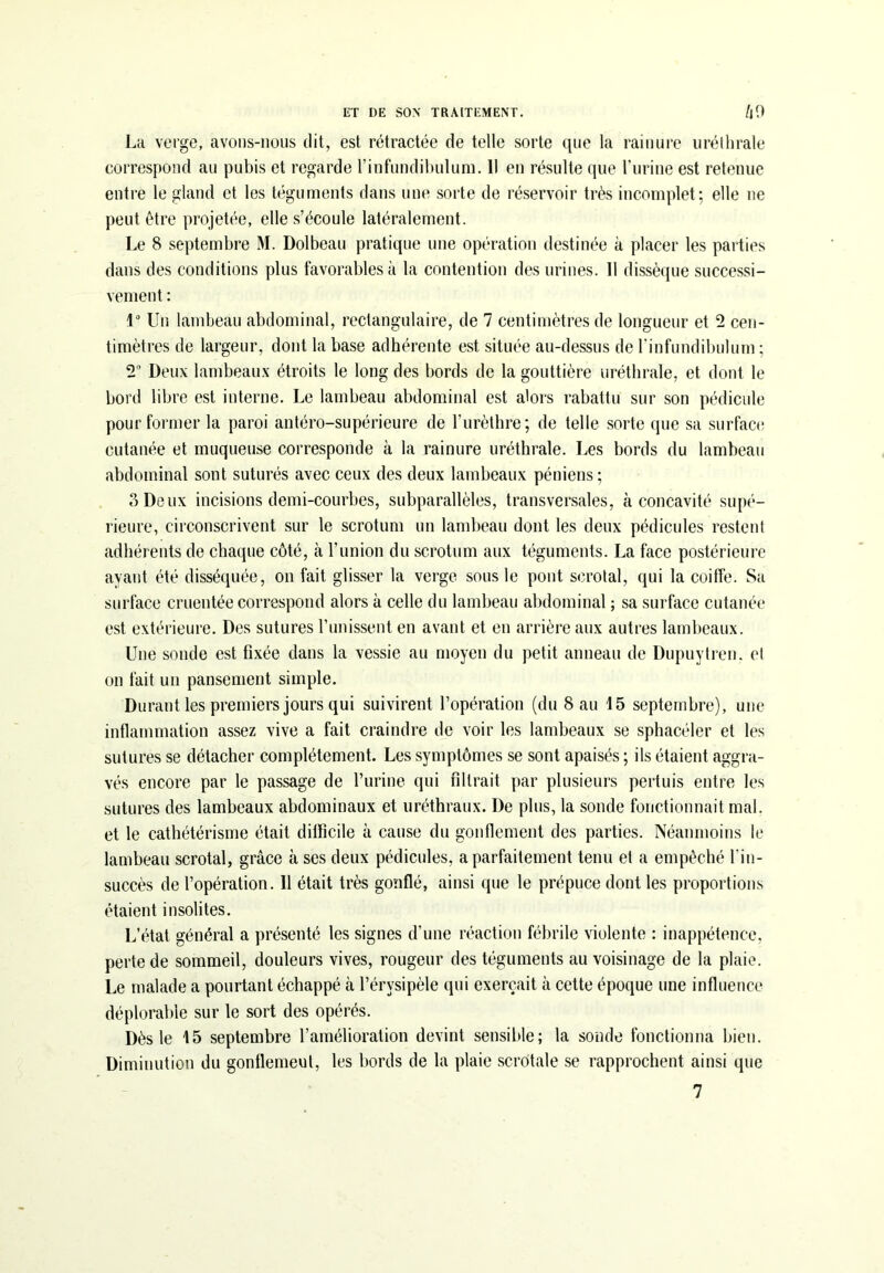 Lu verge, avons-nous dit, est rétractée de telle sorte que la rainure uréthrale correspond au pubis et regarde l’infundibuluni. Il en résulte que l’urine est retenue entre le gland et les téguments dans une sorte de réservoir très incomplet; elle ne peut être projetée, elle s’écoule latéralement. Le 8 septembre M. Dolbeau pratique une opération destinée à placer les parties dans des conditions plus favorables à la contention des urines. Il dissèque successi- vement : 1° Un lambeau abdominal, rectangulaire, de 7 centimètres de longueur et 2 cen- timètres de largeur, dont la base adhérente est située au-dessus de l’infundibulum ; 2° Deux lambeaux étroits le long des bords de la gouttière uréthrale, et dont le bord libre est interne. Le lambeau abdominal est alors rabattu sur son pédicule pour former la paroi antéro-supérieure de l’urèthre; de telle sorte que sa surface cutanée et muqueuse corresponde à la rainure uréthrale. Les bords du lambeau abdominal sont suturés avec ceux des deux lambeaux péniens; 3 Deux incisions demi-courbes, subparallèles, transversales, à concavité supé- rieure, circonscrivent sur le scrotum un lambeau dont les deux pédicules restent adhérents de chaque côté, à l’union du scrotum aux téguments. La face postérieure ayant été disséquée, on fait glisser la verge sous le pont scrotal, qui la coiffe. Sa surface cruentée correspond alors à celle du lambeau abdominal ; sa surface cutanée est extérieure. Des sutures l’unissent en avant et en arrière aux autres lambeaux. Une sonde est fixée dans la vessie au moyen du petit anneau de Dupuytren. et on fait un pansement simple. Durant les premiers jours qui suivirent l’opération (du 8 au 15 septembre), une inflammation assez vive a fait craindre de voir les lambeaux se sphacéler et les sutures se détacher complètement. Les symptômes se sont apaisés ; ils étaient aggra- vés encore par le passage de burine qui filtrait par plusieurs pertuis entre les sutures des lambeaux abdominaux et uréthraux. De plus, la sonde fonctionnait mal. et le cathétérisme était difficile à cause du gonflement des parties. Néanmoins le lambeau scrotal, grâce à ses deux pédicules, a parfaitement tenu et a empêché l'in- succès de l’opération. 11 était très gonflé, ainsi que le prépuce dont les proportions étaient insolites. L’état général a présenté les signes d’une réaction fébrile violente : inappétence, perte de sommeil, douleurs vives, rougeur des téguments au voisinage de la plaie. Le malade a pourtant échappé à l’érvsipèle qui exerçait à cette époque une influence déplorable sur le sort des opérés. Dès le 15 septembre l’amélioration devint sensible; la sonde fonctionna bien. Diminution du gonflemeut, les bords de la plaie scrotale se rapprochent ainsi que