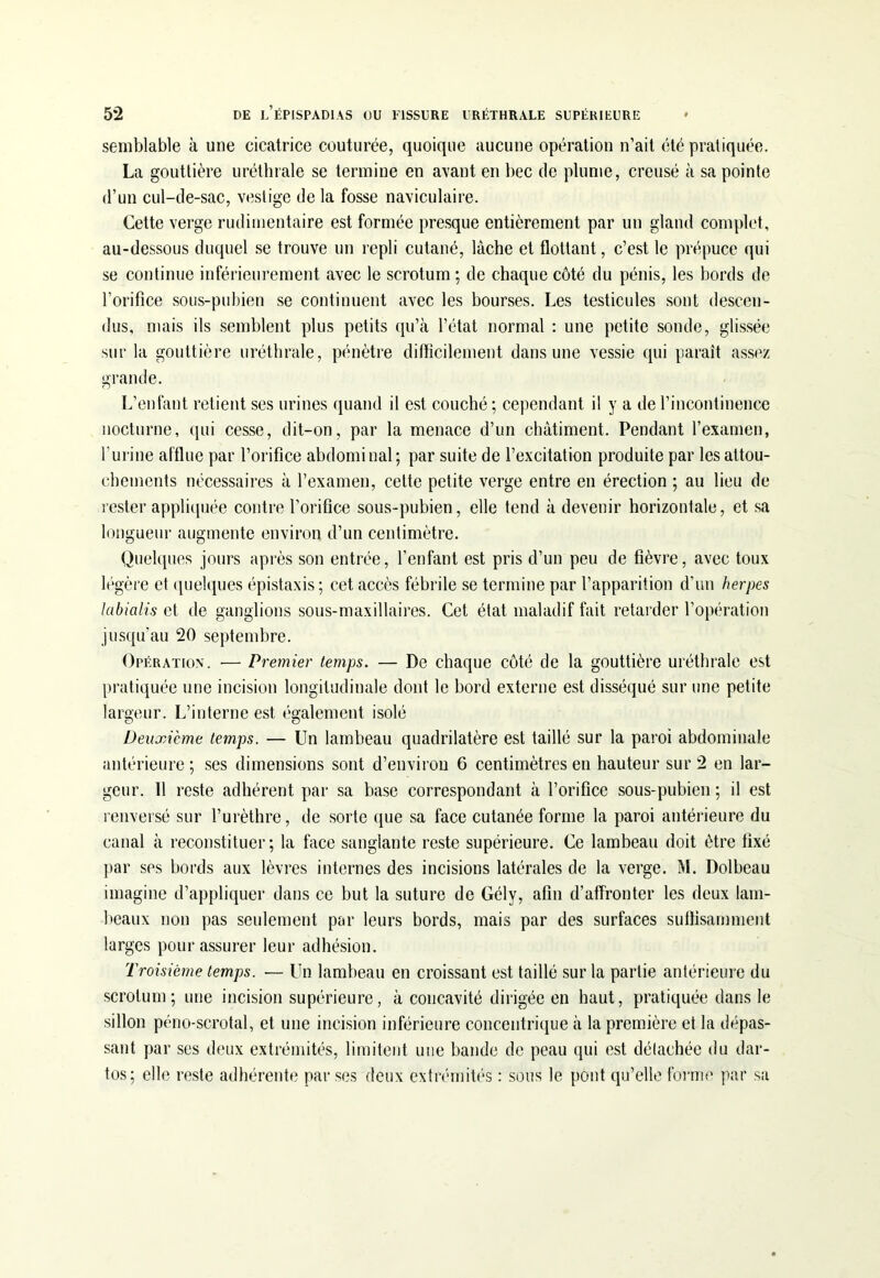 semblable à une cicatrice couturée, quoique aucune opération n’ait été pratiquée. La gouttière uréthrale se termine en avant en bec de plume, creusé à sa pointe d’un cul-de-sac, vestige de la fosse naviculaire. Cette verge rudimentaire est formée presque entièrement par un gland complet, au-dessous duquel se trouve un repli cutané, lâche et flottant, c’est le prépuce qui se continue inférieurement avec le scrotum ; de chaque côté du pénis, les bords de l’orifice sous-pubien se continuent avec les bourses. Les testicules sont descen- dus, mais ils semblent plus petits qu’à l’état normal : une petite sonde, glissée sur la gouttière uréthrale, pénètre difficilement dans une vessie qui paraît assez grande. L’enfant retient ses urines quand il est couché ; cependant il y a de l’incontinence nocturne, qui cesse, dit-on, par la menace d’un châtiment. Pendant l’examen, l’urine afflue par l’orifice abdominal; par suite de l’excitation produite par les attou- chements nécessaires à l’examen, cette petite verge entre en érection ; au lieu de rester appliquée contre l’orifice sous-pubien, elle tend à devenir horizontale, et sa longueur augmente environ d’un centimètre. Quelques jours après son entrée, l’enfant est pris d’un peu de fièvre, avec toux légère et quelques épistaxis; cet accès fébrile se termine par l’apparition d’un herpes labialis et de ganglions sous-maxillaires. Cet état maladif fait retarder l’opération jusqu’au 20 septembre. Opération. ■— Premier temps. — De chaque côté de la gouttière uréthrale est pratiquée une incision longitudinale dont le bord externe est disséqué sur une petite largeur. L’interne est également isolé Deuxième temps. — Un lambeau quadrilatère est taillé sur la paroi abdominale antérieure ; ses dimensions sont d’environ 6 centimètres en hauteur sur 2 en lar- geur. 11 reste adhérent par sa base correspondant à l’orifice sous-pubien ; il est renversé sur l’urèthre, de sorte que sa face cutanée forme la paroi antérieure du canal à reconstituer; la face sanglante reste supérieure. Ce lambeau doit être fixé par ses bords aux lèvres internes des incisions latérales de la verge. M. Dolbeau imagine d’appliquer dans ce but la suture de Gély, afin d’affronter les deux lam- beaux non pas seulement par leurs bords, mais par des surfaces suffisamment larges pour assurer leur adhésion. Troisième temps. — Un lambeau en croissant est taillé sur la partie antérieure du scrotum; une incision supérieure, à concavité dirigée en haut, pratiquée dans le sillon péno-scrotal, et une incision inférieure concentrique à la première et la dépas- sant par ses deux extrémités, limitent une bande de peau qui est défachée du dar- tos; elle reste adhérente par ses deux extrémités : sous le pont qu’elle forme par sa