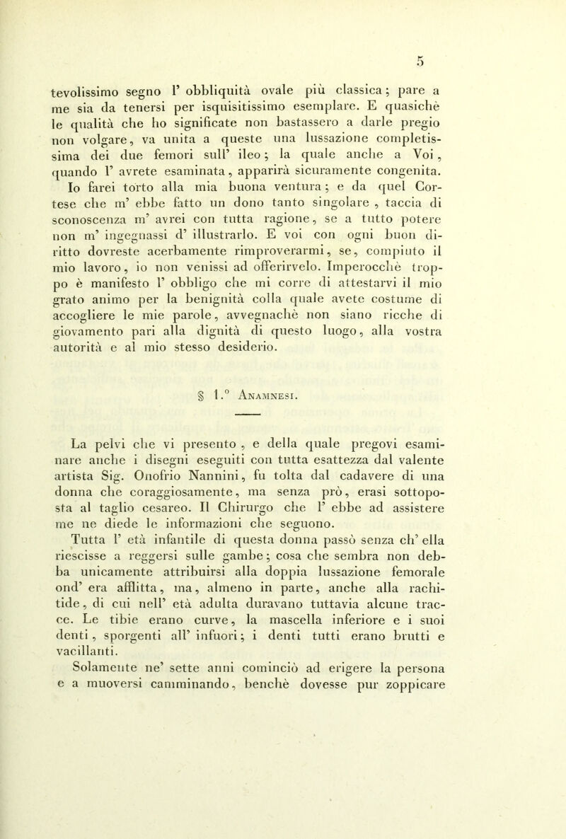 tevolissimo segno 1’ obbliquità ovale più classica ; pare a me sia da tenersi per isquisitissimo esemplare. E quasiché le qualità che ho significate non bastassero a darle pregio non volgare, va unita a queste una lussazione completis- sima dei due femori sull’ ileo ; la quale anche a Voi , quando 1’ avrete esaminata, apparirà sicuramente congenita. Io farei torto alla mia buona ventura ; e da quel Cor- tese che m’ ebbe fatto un dono tanto singolare , taccia di sconoscenza nr avrei con tutta ragione, se a tutto potere uon m’ ingegnassi d’ illustrarlo. E voi con ogni buon di- ritto dovreste acerbamente rimproverarmi, se, compiuto il mio lavoro, io non venissi ad offerirvelo. Imperocché trop- po è manifesto 1’ obbligo che mi corre di attestarvi il mio grato animo per la benignità colla quale avete costume di accogliere le mie parole, avvegnaché non siano ricche di giovamento pari alla dignità di questo luogo, alla vostra autorità e al mio stesso desiderio. l.° Anamnesi. La pelvi che vi presento , e della quale pregovi esami- nare anche i disegni eseguiti con tutta esattezza dal valente artista Sig. Onofrio Nannini, fu tolta dal cadavere di una donna che coraggiosamente, ma senza prò, erasi sottopo- sta al taglio cesareo. Il Chirurgo che F ebbe ad assistere me ne diede le informazioni che seguono. Tutta F età infantile di questa donna passò senza eh’ ella riescisse a reggersi sulle gambe ; cosa che sembra non deb- ba unicamente attribuirsi alla doppia lussazione femorale ond’ era afflitta, ma, almeno in parte, anche alla rachi- tide , di cui nell’ età adulta duravano tuttavia alcune trac- ce. Le tibie erano curve, la mascella inferiore e i suoi denti , sporgenti all’ infuori ; i denti tutti erano brutti e vacillanti. Solamente ne’ sette anni cominciò ad erigere la persona e a muoversi camminando, benché dovesse pur zoppicare