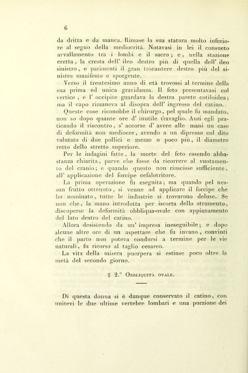 da dritta e da manca. Rimase la sua statura molto inferio- re al segno della mediocrità. Notavasi in lei il consueto avvallamento tra i lombi e il sacro ; e , nella stazione eretta, la cresta dell’ ileo destro più di quella dell’ ileo sinistro, e parimenti il gran trocantere destro più del si- nistro manifesto e sporgente. Verso il trentesimo anno di età trovossi al termine della sua prima ed unica gravidanza. Il feto presenta vasi col vertice, e 1’ occipite guardava la destra parete cotiloidea; ma il capo rimaneva al disopra dell’ ingresso del catino. Queste cose riconobbe il chirurgo, pel quale fu mandato, non so dopo quante ore d’ inutile travaglio. Anzi egli pra- ticando il riscontro , s’ accorse d’ avere alle mani un caso di deformità non mediocre, avendo a un dipresso col dito valutato di due pollici e mezzo o poco più, il diametro retto dello stretto superiore. Per le indagini fatte , la morte del feto essendo abba- stanza chiarita, parve che fosse da ricorrere al vuotamen- te del cranio; e quando questo non riuscisse sufficiente, all’ applicazione del forcipe cefalotritore. La prima operazione fu eseguita; ma quando pel nes- sun frutto ottenuto, si venne ad applicare il forcipe che ho nominato, tutte le industrie si trovarono deluse. Se non che, la mano introdotta per iscorta dello strumento, discoperse la deformità obbliqua-ovale con appianamento del lato destro del catino. Allora desistendo da un’ impresa ineseguibile; e dopo alcune altre ore di un aspettare che fu invano , convinti che il parto non poteva condursi a termine per le vie naturali, fu ricorso al taglio cesareo. La vita della misera puerpera si estinse poco oltre la metà del secondo giorno. § 2.° Obbliquità ovale. Di questa donna si è dunque conservato il catino, con unitevi le due ultime vertebre lombari e una porzione dei