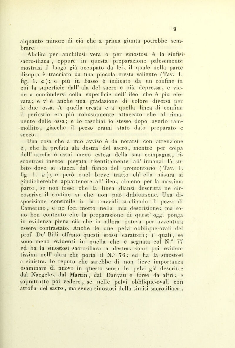 alquanto minore di ciò che a prima giunta potrebbe sem- brare. Abolita per anchilosi vera o per sinostosi è la sinfisi* sacro-iliaca , eppure in questa preparazione palesemente mostrasi il luogo già occupato da lei, il quale nella parte disopra è tracciato da una piccola cresta saliente (Tav. I. fig. 1. a ) ; e più in basso è indicato da un confine in cui la superficie dall’ ala del sacro è più depressa, e vie- ne a confondersi colla superficie dell’ ileo che è più ele- vata ; e v* è anche una gradazione di colore diversa per le due ossa. A quella cresta e a quella linea di confine il periostio era più robustamente attaccato che al rima- nente delle ossa ; e lo raschiai io stesso dopo averlo ram- mollito , giacché il pezzo erami stato dato preparato e secco. Una cosa che a mio avviso è da notarsi con attenzione è, che la prefata ala destra del sacro, mentre per colpa dell’ atrofia è assai meno estesa della sua compagna, ri- scontrasi invece piegata risentitamente all’ innanzi là su- bito dove si stacca dal fianco del promontorio (Tav. 1. fig. 1. a ) ; e però quel breve tratto eh5 ella misura si giudicherebbe appartenere all* ileo, almeno per la massima parte, se non fosse che la linea dianzi descritta ne cir- coscrive il confine sì che non può dubitarsene. Una di- sposizione consimile io la travvidi studiando il pezzo di Camerino, e ne feci motto nella mia descrizione; ma so- no ben contento che la preparazione di quest’ oggi ponga in evidenza piena ciò che in allora poteva per avventura essere contrastato. Anche le due pelvi obblique-ovali del prof. De’ Billi offrono questi stessi caratteri ; i quali, se sono meno evidenti in quella che è segnata col N.° 77 ed ha la sinostosi sacro-iliaca a destra, sono poi eviden- tissimi nell’ altra che porta il N.° 76; ed ha la sinostosi a sinistra. Io reputo che sarebbe di non lieve importanza esaminare di nuovo in questo senso le pelvi già descritte dal Naegele, dal Martin, dal Danyau e forse da altri; e soprattutto poi vedere, se nelle pelvi obblique-ovali con atrofia del sacro , ma senza sinostosi della sinfisi sacro-iliaca ,