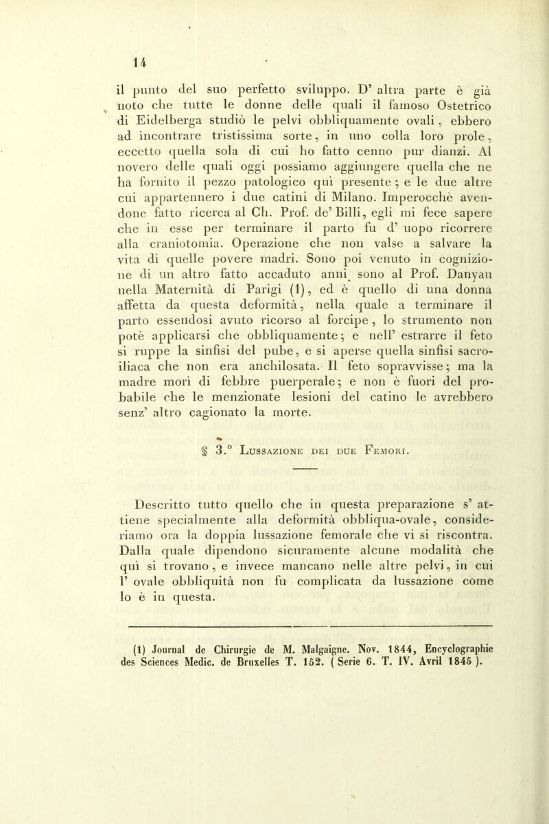 il punto del suo perfetto sviluppo. D5 altra parte è già noto che tutte le donne delle quali il famoso Ostetrico di Eidelberga studiò le pelvi obbliquamente ovali, ebbero ad incontrare tristissima sorte, in uno colla loro prole, eccetto quella sola di cui ho fatto cenno pur dianzi. Al novero delle quali oggi possiamo aggiungere quella che ne ha fornito il pezzo patologico qui presente ; e le due altre cui appartennero i due catini di Milano. Imperocché aven- done fatto ricerca al Ch. Prof. de’Billi, egli mi fece sapere che in esse per terminare il parto fu d’ uopo ricorrere alla craniotomia. Operazione che non valse a salvare la vita di quelle povere madri. Sono poi venuto in cognizio- ne di un altro fatto accaduto anni sono al Prof. Danyau nella Maternità di Parigi (1), ed è quello di una donna affetta da questa deformità, nella quale a terminare il parto essendosi avuto ricorso al forcipe , lo strumento non potè applicarsi che obbliquamente ; e nell5 estrarre il feto si ruppe la sinfisi del pube, e si aperse quella sinfisi sacro- iliaca che non era anchilosata. Il feto sopravvisse; ma la madre morì di febbre puerperale ; e non è fuori del pro- babile che le menzionate lesioni del catino le avrebbero senz5 altro cagionato la morte. § 3.° Lussazione dei due Femori. Descritto tutto quello che in questa preparazione s5 at- tiene specialmente alla deformità obbliqua-ovale, conside- riamo ora la doppia lussazione femorale che vi si riscontra. Dalla quale dipendono sicuramente alcune modalità che qui si trovano, e invece mancano nelle altre pelvi, in cui F ovale obbliquità non fu complicata da lussazione come lo è in questa. (t) Journal de Chirurgie de M. Malgaigne. Nov. 1844, Encyclographie des Sciences Medie, de Bruxelles T. 152. ( Serie 6. T. IV. Avril 1845 ).