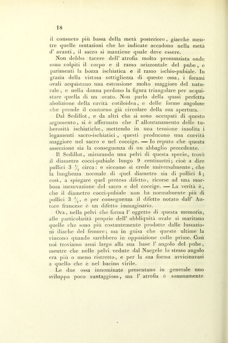 il consueto più bassa della metà posteriore, giacché men- tre quelle mutazioni che ho indicate accadono nella metà d’ avanti , il sacro si mantiene quale deve essere. Non debbo tacere dell’ atrofia molto pronunziata onde sono colpiti il corpo e il ramo orizzontale del pube, e parimenti la bozza ischiatica e il ramo ischio-pubiale. In grazia della vistosa sottigliezza di queste ossa, i forami ovali acquistano una estensione molto maggiore del natu- rale , e nella donna perdono la figura triangolare per acqui- stare quella di un ovato. Non parlo della quasi perfetta abolizione della cavità cotiloidea, e delle forme angolose che prende il contorno già circolare della sua apertura. Dal Sedillot, e da altri che si sono occupati di questo argomento, si è affermato che 1’ allontanamento delle tu- berosità ischiatiche, mettendo in una tensione insolita i legamenti sacro-ischiatici , questi producono una curvità maggiore nel sacro e nel coccige. — Io reputo che questa asserzione sia la conseguenza di un abbaglio precedente. Il Sedillot, misurando una pelvi di questa specie, trovò il diametro cocci-pubiale lungo 9 centimetri; cioè a dire pollici 3 */ circa : e siccome si crede universalmente , che la lunghezza normale di quel diametro sia di pollici k ; così, a spiegare quel preteso difetto, ricorse ad una mor- bosa ìncurvazione del sacro e del coccige. — La verità è, che il diametro cocci-pubiale non ha normalmente più di pollici 3 *// , e per conseguenza il difetto notato dall’ Au- tore francese è un difetto immaginario. Ora, nella pelvi che forma Y oggetto di questa memoria, alle particolarità proprie dell’ obbliquità ovale si maritano quelle che sono più costantemente prodotte dalle lussazio- ni iliache del femore ; ma in guisa che queste ultime la vincono quando sarebbero in opposizione colle prime. Così noi troviamo assai largo alla sua base 1’ angolo del pube, mentre che nelle pelvi vedute dal Naegele lo stesso angolo era più o meno ristretto, e per la sua forma avvicinavasi a quello che è nel bacino virile. Le due ossa innominate presentano in generale uno sviluppo poco vantaggioso, ma 1’ atrofia è sommamente