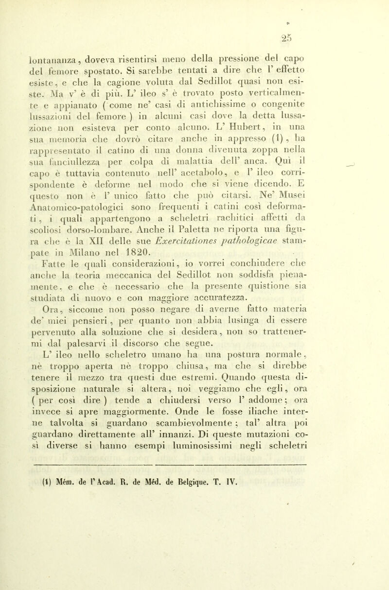 lontananza, doveva risentirsi meno della pressione del capo del femore spostato. Si sarebbe tentati a dire che 1’ effetto esiste, e che la cagione voluta dal Sedillot quasi non esi- ste. Ma v5 è di più. L’ ileo s’ è trovato posto verticalmen- te e appianato ( come ne’ casi di antichissime o congenite lussazioni del femore ) in alcuni casi dove la detta lussa- zione non esisteva per conto alcuno. L’ Hubert, in una sua memoria che dovrò citare anche in appresso (1) , ha rappresentato il catino di una donna divenuta zoppa nella sua fanciullezza per colpa di malattia dell’ anca. Qui il capo è tuttavia contenuto nell’ acetabolo, e 1’ ileo corri- spondente è deforme nel modo che si viene dicendo. E questo non è 1’ unico fatto che può citarsi. Ne’ Musei Anatomico-patologici sono frequenti i catini così deforma- ti , i quali appartengono a scheletri rachitici affetti da scoliosi dorso-lombare. Anche il Paletta ne riporta una figu- ra che è la XII delle sue Exercìtationes pathologicae stam- pate in Milano nel 1820. Fatte le quali considerazioni, io vorrei conchiudere che anche la teoria meccanica del Sedillot non soddisfa piena- mente, e che è necessario che la presente quistione sia studiata di nuovo e con maggiore accuratezza. Ora, siccome non posso negare di averne fatto materia de’ miei pensieri , per quanto non abbia lusinga di essere pervenuto alla soluzione che si desidera, non so trattener- mi dal palesarvi il discorso che segue. L’ileo nello scheletro umano ha una postura normale, nè troppo aperta nè troppo chiusa, ma che si direbbe tenere il mezzo tra questi due estremi. Quando questa di- sposizione naturale si altera, noi veggiamo che egli, ora (per così dire) tende a chiudersi verso l’addome; ora invece si apre maggiormente. Onde le fosse iliache inter- ne talvolta si guardano scambievolmente ; tal’ altra poi guardano direttamente all’ innanzi. Di queste mutazioni co- sì diverse si hanno esempi luminosissimi negli scheletri (1) Mém. de P Acad. R. de Méd. de Belgique. T. IV.