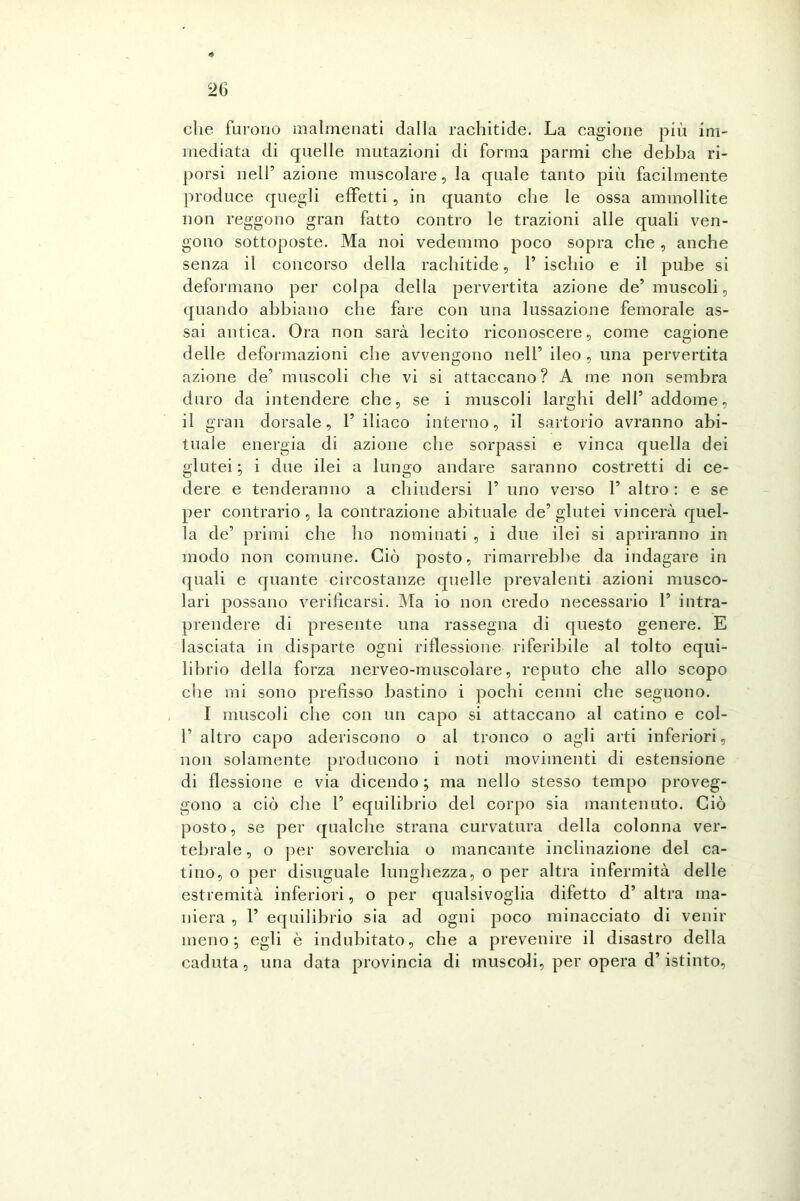 che furono malmenati dalla rachitide. La cagione più im- mediata di quelle mutazioni di forma parmi che debba ri- porsi nell’ azione muscolare, la quale tanto più facilmente produce quegli effetti , in quanto che le ossa ammollite non reggono gran fatto contro le trazioni alle quali ven- gono sottoposte. Ma noi vedemmo poco sopra che , anche senza il concorso della rachitide, rischio e il pube si deformano per colpa della pervertita azione de5 muscoli, quando abbiano che fare con una lussazione femorale as- sai antica. Ora non sarà lecito riconoscere, come cagione delle deformazioni che avvengono nell’ ileo , una pervertita azione de’ muscoli che vi si attaccano? A me non sembra duro da intendere che, se i muscoli larghi dell5 addome, il gran dorsale, 1’ iliaco interno, il sartorio avranno abi- tuale energia di azione che sorpassi e vinca quella dei glutei; i due ilei a lungo andare saranno costretti di ce- dere e tenderanno a chiudersi F uno verso 1’ altro : e se per contrario, la contrazione abituale de’ glutei vincerà quel- la de’ primi che ho nominati , i due ilei si apriranno in modo non comune. Ciò posto, rimarrebbe da indagare in quali e quante circostanze quelle prevalenti azioni musco- lari possano verificarsi. Ma io non credo necessario F intra- prendere di presente una rassegna di questo genere. E lasciata in disparte ogni riflessione riferibile al tolto equi- librio della forza nerveo-muscolare, reputo che allo scopo che mi sono prefisso bastino i pochi cenni che seguono. I muscoli che con un capo si attaccano al catino e col- F altro capo aderiscono o al tronco o agli arti inferiori, non solamente producono i noti movimenti di estensione di flessione e via dicendo ; ma nello stesso tempo proveg- gono a ciò che F equilibrio del corpo sia mantenuto. Ciò posto, se per qualche strana curvatura della colonna ver- tebrale, o per soverchia o mancante inclinazione del ca- tino, o per disuguale lunghezza, o per altra infermità delle estremità inferiori, o per qualsivoglia difetto d’ altra ma- niera , F equilibrio sia ad ogni poco minacciato di venir meno; egli è indubitato, che a prevenire il disastro della caduta, una data provincia di muscoli, per opera d’istinto,