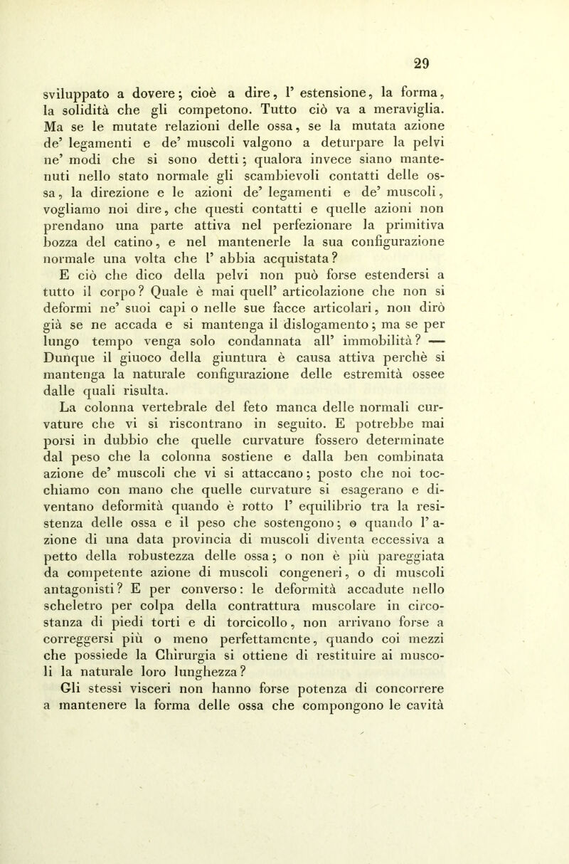 sviluppato a dovere ; cioè a dire, P estensione, la forma, la solidità che gli competono. Tutto ciò va a meraviglia. Ma se le mutate relazioni delle ossa, se la mutata azione de’ legamenti e de’ muscoli valgono a deturpare la pelvi ne’ modi che si sono detti ; qualora invece siano mante- nuti nello stato normale gli scambievoli contatti delle os- sa , la direzione e le azioni de’ legamenti e de’ muscoli, vogliamo noi dire, che questi contatti e quelle azioni non prendano una parte attiva nel perfezionare la primitiva bozza del catino, e nel mantenerle la sua configurazione normale una volta che P abbia acquistata ? E ciò che dico della pelvi non può forse estendersi a tutto il corpo ? Quale è mai quell’ articolazione che non si deformi ne’ suoi capi o nelle sue facce articolari, non dirò già se ne accada e si mantenga il dislogamento ; ma se per lungo tempo venga solo condannata all’ immobilità? — Dunque il giuoco della giuntura è causa attiva perchè si mantenga la naturale configurazione delle estremità ossee dalle quali risulta. La colonna vertebrale del feto manca delle normali cur- vature che vi si riscontrano in seguito. E potrebbe mai porsi in dubbio che quelle curvature fossero determinate dal peso che la colonna sostiene e dalla ben combinata azione de’ muscoli che vi si attaccano ; posto che noi toc- chiamo con mano che quelle curvature si esagerano e di- ventano deformità quando è rotto P equilibrio tra la resi- stenza delle ossa e il peso che sostengono ; o quando P a- zione di una data provincia di muscoli diventa eccessiva a petto della robustezza delle ossa ; o non è più pareggiata da competente azione di muscoli congeneri, o di muscoli antagonisti ? E per converso : le deformità accadute nello scheletro per colpa della contrattura muscolare in circo- stanza di piedi torti e di torcicollo, non arrivano forse a correggersi più o meno perfettamente, quando coi mezzi che possiede la Chirurgia si ottiene di restituire ai musco- li la naturale loro lunghezza? Gli stessi visceri non hanno forse potenza di concorrere a mantenere la forma delle ossa che compongono le cavità