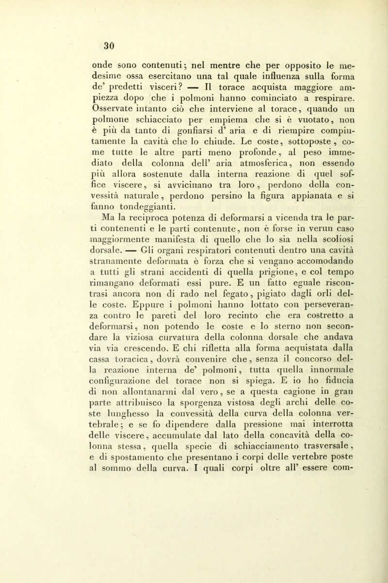 onde sono contenuti ; nel mentre che per opposito le me- desime ossa esercitano una tal quale influenza sulla forma de’ predetti visceri ? — Il torace acquista maggiore am- piezza dopo che i polmoni hanno cominciato a respirare. Osservate intanto ciò che interviene al torace, quando un polmone schiacciato per empiema che si è vuotato, non è più da tanto di gonfiarsi d’ aria e di riempire compiu- tamente la cavità che lo chiude. Le coste, sottoposte, co- me tutte le altre parti meno profonde, al peso imme- diato della colonna dell’ aria atmosferica, non essendo più allora sostenute dalla interna reazione di quel sof- fice viscere, si avvicinano tra loro, perdono della con- vessità naturale, perdono persino la figura appianata e si fanno tondeggianti. Ma la reciproca potenza di deformarsi a vicenda tra le par- ti contenenti e le parti contenute, non è forse in verun caso maggiormente manifesta di quello che lo sia nella scoliosi dorsale. — Gli organi respiratori contenuti dentro una cavità stranamente deformata è forza che si vengano accomodando a tutti gli strani accidenti di quella prigione, e col tempo rimangano deformati essi pure. E un fatto eguale riscon- trasi ancora non di rado nel fegato, pigiato dagli orli del- le coste. Eppure i polmoni hanno lottato con perseveran- za contro le pareti del loro recinto che era costretto a deformarsi, non potendo le coste e lo sterno non secon- dare la viziosa curvatura della colonna dorsale che andava via via crescendo. E chi rifletta alla forma acquistata dalla cassa toracica, dovrà convenire che, senza il concorso del- la reazione interna de’ polmoni, tutta quella innormale configurazione del torace non si spiega. E io ho fiducia di non allontanarmi dal vero, se a questa cagione in gran parte attribuisco la sporgenza vistosa degli archi delle co- ste lunghesso la convessità della curva della colonna ver- tebrale; e se fo dipendere dalla pressione mai interrotta delle viscere, accumulate dal lato della concavità della co- lonna stessa, quella specie di schiacciamento trasversale, e di spostamento che presentano i corpi delle vertebre poste al sommo della curva. I quali corpi oltre all’ essere com-