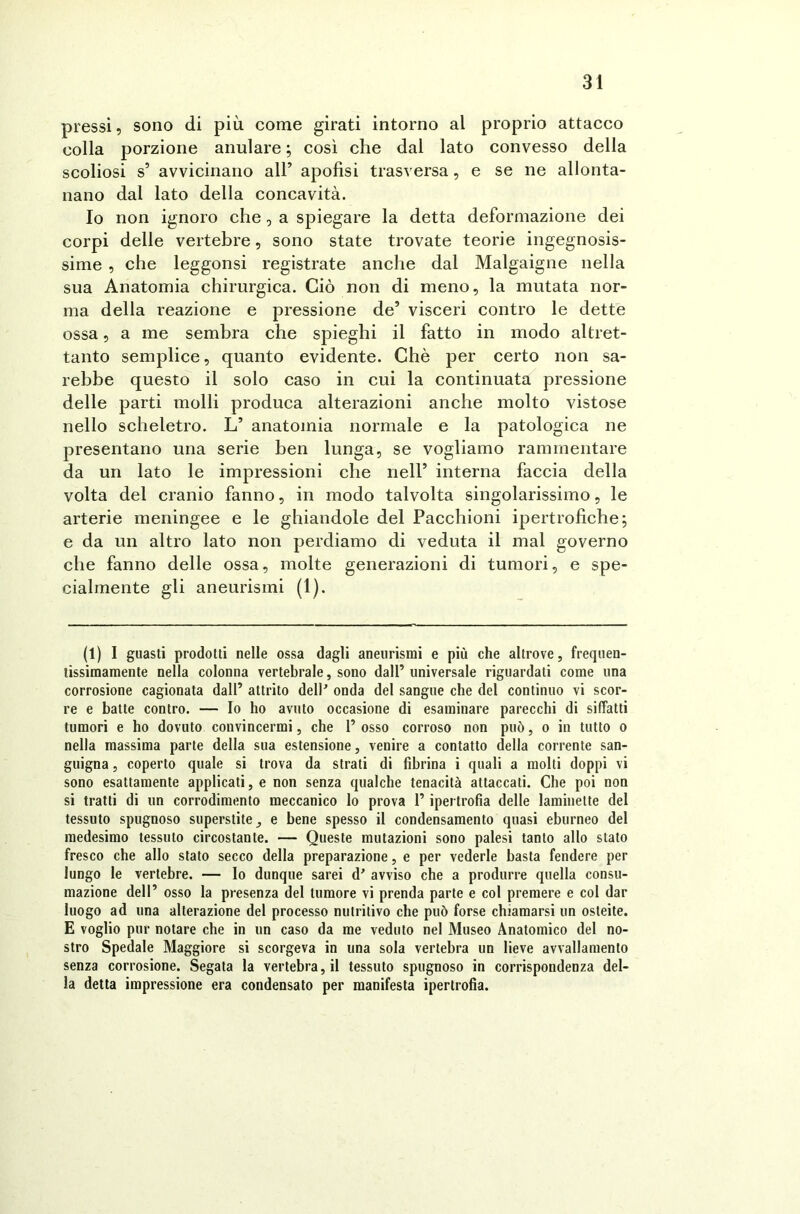 pressi, sono di più come girati intorno al proprio attacco colla porzione anulare ; così che dal lato convesso della scoliosi s’ avvicinano all’ apofisi trasversa, e se ne allonta- nano dal lato della concavità. Io non ignoro che, a spiegare la detta deformazione dei corpi delle vertebre, sono state trovate teorie ingegnosis- sime , che leggonsi registrate anche dal Malgaigne nella sua Anatomia chirurgica. Ciò non di meno, la mutata nor- ma della reazione e pressione de’ visceri contro le dette ossa, a me sembra che spieghi il fatto in modo altret- tanto semplice, quanto evidente. Chè per certo non sa- rebbe questo il solo caso in cui la continuata pressione delle parti molli produca alterazioni anche molto vistose nello scheletro. L’ anatomia normale e la patologica ne presentano una serie ben lunga, se vogliamo rammentare da un lato le impressioni che nell’ interna faccia della volta del cranio fanno, in modo talvolta singolarissimo, le arterie meningee e le ghiandole del Pacchioni ipertrofiche; e da un altro lato non perdiamo di veduta il mal governo che fanno delle ossa, molte generazioni di tumori, e spe- cialmente gli aneurismi (1). (1) I guasti prodotti nelle ossa dagli aneurismi e più che altrove, frequen- tissimamente nella colonna vertebrale, sono dall’ universale riguardati come una corrosione cagionata dall’ attrito dell'' onda del sangue che del continuo vi scor- re e batte contro. — Io ho avuto occasione di esaminare parecchi di siffatti tumori e ho dovuto convincermi, che 1’ osso corroso non può, o in tutto o nella massima parte della sua estensione, venire a contatto della corrente san- guigna , coperto quale si trova da strati di fibrina i quali a molti doppi vi sono esattamente applicati, e non senza qualche tenacità attaccati. Che poi non si tratti di un corrodimento meccanico lo prova l’ipertrofia delle laminette del tessuto spugnoso superstite, e bene spesso il condensamento quasi eburneo del medesimo tessuto circostante. — Queste mutazioni sono palesi tanto allo stato fresco che allo stato secco della preparazione, e per vederle basta fendere per lungo le vertebre. — Io dunque sarei d' avviso che a produrre quella consu- mazione dell’ osso la presenza del tumore vi prenda parte e col premere e col dar luogo ad una alterazione del processo nutritivo che può forse chiamarsi un osteite. E voglio pur notare che in un caso da me veduto nel Museo Anatomico del no- stro Spedale Maggiore si scorgeva in una sola vertebra un lieve avvallamento senza corrosione. Segata la vertebra, il tessuto spugnoso in corrispondenza del- la detta impressione era condensato per manifesta ipertrofia.