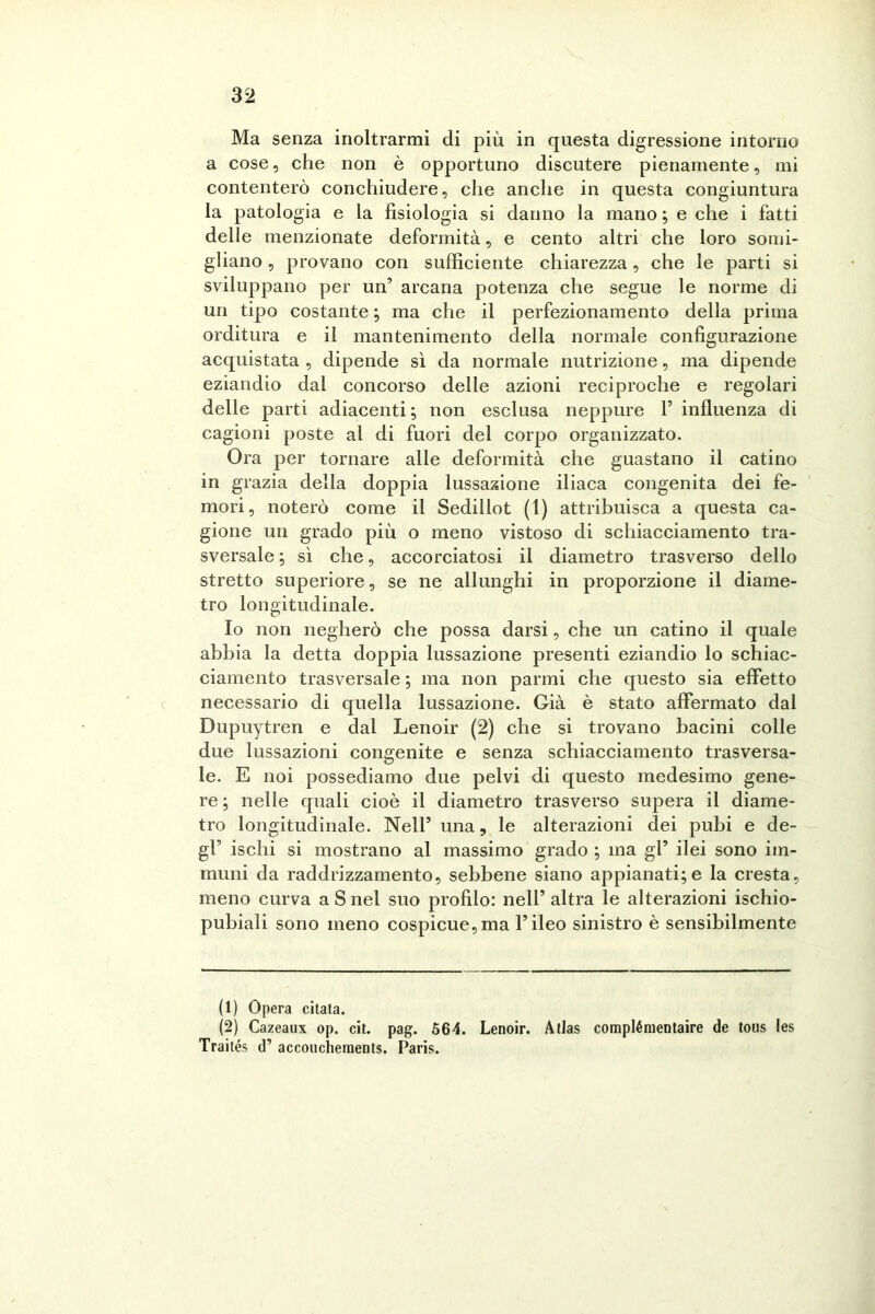 Ma senza inoltrarmi di più in questa digressione intorno a cose, che non è opportuno discutere pienamente, mi contenterò conchiudere, che anche in questa congiuntura la patologia e la fisiologia si danno la mano ; e che i fatti delle menzionate deformità, e cento altri che loro somi- gliano , provano con sufficiente chiarezza, che le parti si sviluppano per un’ arcana potenza che segue le norme di un tipo costante ; ma che il perfezionamento della prima orditura e il mantenimento della normale configurazione acquistata , dipende sì da normale nutrizione, ma dipende eziandio dal concorso delle azioni reciproche e regolari delle parti adiacenti; non esclusa neppure 1’ influenza di cagioni poste al di fuori del corpo organizzato. Ora per tornare alle deformità che guastano il catino in grazia della doppia lussazione iliaca congenita dei fe- mori, noterò come il Sedillot (1) attribuisca a questa ca- gione un grado più o meno vistoso di schiacciamento tra- sversale ; sì che, accorciatosi il diametro trasverso dello stretto superiore, se ne allunghi in proporzione il diame- tro longitudinale. Io non negherò che possa darsi, che un catino il quale abbia la detta doppia lussazione presenti eziandio lo schiac- ciamento trasversale ; ma non panni che questo sia effetto necessario di quella lussazione. Già è stato affermato dal Dupuytren e dal Lenoir (2) che si trovano bacini colle due lussazioni congenite e senza schiacciamento trasversa- le. E noi possediamo due pelvi di questo medesimo gene- re ; nelle quali cioè il diametro trasverso supera il diame- tro longitudinale. Nell’ una, le alterazioni dei pubi e de- gl’ ischi si mostrano al massimo grado ; ma gl’ ilei sono im- muni da raddrizzamento, sebbene siano appianati;e la cresta, meno curva a S nel suo profilo: nell’ altra le alterazioni ischio- pubiali sono meno cospicue,ma l’ileo sinistro è sensibilmente (1) Opera citata. (2) Cazeaux op. cit. pag. 564. Lenoir. Atlas complémentaire de tous les Traités d’ accoucheraents. Paris.