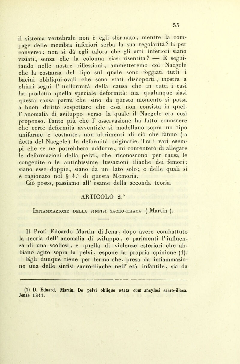 il sistema vertebrale non è egli sformato, mentre la com- page delle membra inferiori serba la sua regolarità? E per converso ; non si dà egli talora che gli arti inferiori siano viziati, senza che la colonna siasi risentita? — E segui- tando nelle nostre riflessioni, ammetteremo col Naegele che la costanza del tipo sul quale sono foggiati tutti i bacini obbliqui-ovali che sono stati discoperti , mostra a chiari segni 1’ uniformità della causa che in tutti i casi ha prodotto quella speciale deformità: ma qualunque siasi questa causa parmi che sino da questo momento si possa a buon diritto sospettare che essa non consista in quel- 1* anomalia di sviluppo verso la quale il Naegele era così propenso. Tanto più che T osservazione ha fatto conoscere che certe deformità avventizie si modellano sopra un tipo uniforme e costante, non altrimenti di ciò che fanno ( a detta del Naegele) le deformità originarie. Tra i vari esem- pi che se ne potrebbero addurre, mi contenterò di allegare le deformazioni della pelvi, che riconoscono per causa le congenite o le antichissime lussazioni iliache dei femori ; siano esse doppie, siano da un lato solo; e delle quali si è ragionato nel § 4.° di questa Memoria. Ciò posto, passiamo all’ esame della seconda teoria. ARTICOLO 2° Infiammazione della sinfisi sacro-iliaca ( Martin ). Il Prof. Edoardo Martin di Jena, dopo avere combattuto la teoria dell’ anomalia di sviluppo, e parimenti l’influen- za di una scoliosi, e quella di violenze esteriori che ab- biano agito sopra la pelvi, espone la propria opinione (1). Egli dunque tiene per fermo che, presa da infiammazio- ne una delle sinfisi sacro-iliache nell’ età infantile, sia da (1) D. Eduard. Martin. De pelvi oblique ovata cum ancylosi sacro-iliaca. Jenae 1841.