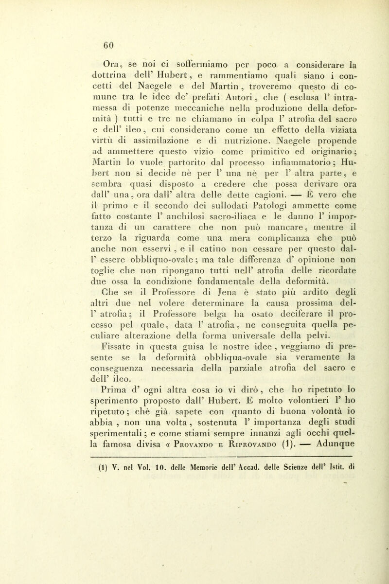 Ora, se noi ci soffermiamo per poco a considerare la dottrina dell’ Hubert, e rammentiamo quali siano i con- cetti del Naegele e del Martin , troveremo questo di co- mune tra le idee de’ prefati Autori, che ( esclusa 1’ intra- messa di potenze meccaniche nella produzione della defor- mità ) tutti e tre ne chiamano in colpa F atrofia del sacro e dell’ ileo, cui considerano come un effetto della viziata virtù di assimilazione e di nutrizione. Naegele propende ad ammettere questo vizio come primitivo ed originario ; Martin lo vuole partorito dal processo infiammatorio ; Hu- bert non si decide nè per F una nè per F altra parte, e sembra quasi disposto a credere che possa derivare ora dall5 una, ora dall’ altra delle dette cagioni. — E vero che il primo e il secondo dei sullodati Patologi ammette come fatto costante F anchilosi sacro-iliaca e le danno F impor- tanza di un carattere che non può mancare, mentre il terzo la riguarda come una mera complicanza che può anche non esservi , e il catino non cessare per questo dal- F essere obbliquo-ovale ; ma tale differenza d’ opinione non toglie che non ripongano tutti nell’ atrofia delle ricordate due ossa la condizione fondamentale della deformità. Che se il Professore di Jena è stato più ardito degli altri due nel volere determinare la causa prossima del- F atrofia ; il Professore belga ha osato deciferare il pro- cesso pel quale, data F atrofia, ne conseguita quella pe- culiare alterazione della forma universale della pelvi. Fissate in questa guisa le nostre idee , veggiaino di pre- sente se la deformità obbliqua-ovale sia veramente la conseguenza necessaria della parziale atrofia del sacro e dell’ ileo. Prima d’ ogni altra cosa io vi dirò , che ho ripetuto lo sperimento proposto dall’ Hubert. E molto volontieri F ho ripetuto ; chè già sapete con quanto di buona volontà io abbia , non una volta , sostenuta F importanza degli studi sperimentali; e come stiami sempre innanzi agli occhi quel- la famosa divisa « Provando e Riprovando (1). — Adunque (1) V. nel Voi. 10. delle Memorie dell’ Accad. delle Scienze dell’ Istit. di