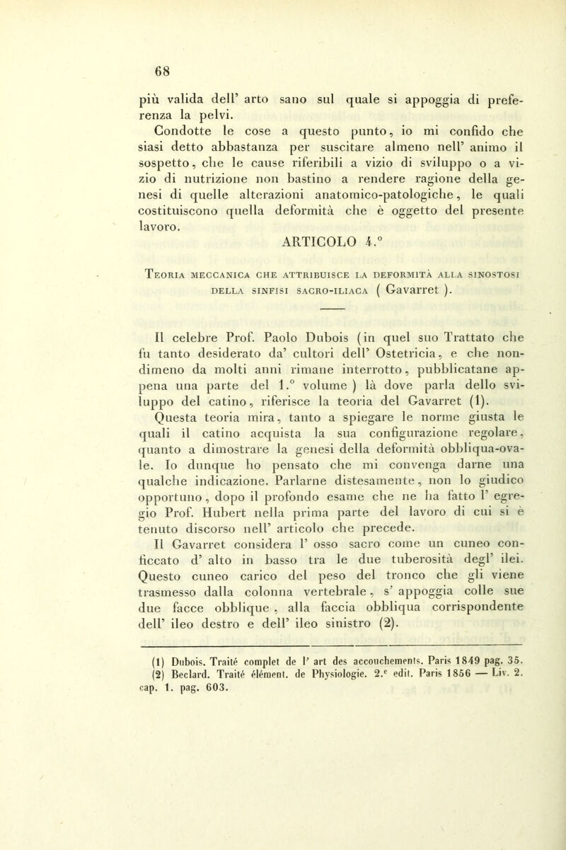 più valida dell’ arto sano sul quale si appoggia di prefe- renza la pelvi. Condotte le cose a questo punto, io mi confido che siasi detto abbastanza per suscitare almeno nell’ animo il sospetto, die le cause riferibili a vizio di sviluppo o a vi- zio di nutrizione non bastino a rendere ragione della ge- nesi di quelle alterazioni anatomico-patologiche, le quali costituiscono quella deformità che è oggetto del presente lavoro. ARTICOLO 4.° Teoria meccanica che attribuisce la deformità alla sinostosi della sinfisi sacro-iliaca ( Gavarret ). Il celebre Prof. Paolo Dubois (in quel suo Trattato che fu tanto desiderato da’ cultori dell’ Ostetricia, e che non- dimeno da molti anni rimane interrotto, pubblicatane ap- pena una parte del l.° volume ) là dove parla dello svi- luppo del catino, riferisce la teoria del Gavarret (1). Questa teoria mira, tanto a spiegare le norme giusta le quali il catino acquista la sua configurazione regolare, quanto a dimostrare la genesi della deformità obbliqua-ova- le. Io dunque ho pensato che mi convenga darne una qualche indicazione. Parlarne distesamente, non lo giudico opportuno , dopo il profondo esame che ne ha fatto P egre- gio Prof. Hubert nella prima parte del lavoro di cui si è tenuto discorso nell’ articolo che precede. Il Gavarret considera P osso sacro come un cuneo con- ficcato d’ alto in basso tra le due tuberosità degl’ ilei. Questo cuneo carico del peso del tronco che gli viene trasmesso dalla colonna vertebrale, s’ appoggia colle sue due facce obblique , alla faccia obbliqua corrispondente dell’ ileo destro e dell’ ileo sinistro (2). (t) Dubois. Trai té complet de P art des accouchements. Paris 1849 pag. 35. (2) Beclard. Traité éléraent. de Physiologie. 2.c edit. Paris 1856 — Liv. 2. cap. 1. pag. 603.