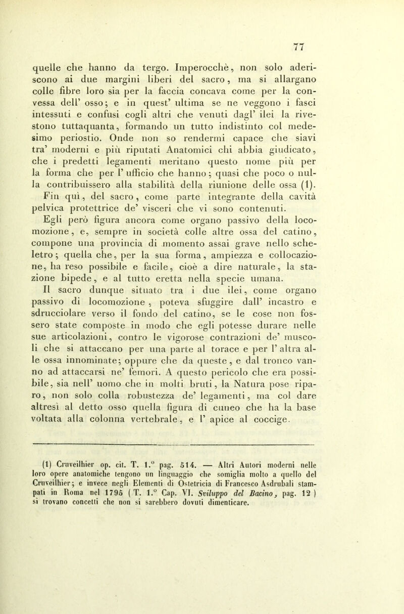 quelle che hanno da tergo. Imperocché, non solo aderi- scono ai due margini liberi del sacro, ma si allargano colle fibre loro sia per la faccia concava come per la con- vessa dell’ osso; e in quest’ ultima se ne veggono i fasci intessuti e confusi cogli altri che venuti dagl’ ilei la rive- stono tuttaquanta, formando un tutto indistinto col mede- simo periostio. Onde non so rendermi capace che siavi tra’ moderni e più riputati Anatomici chi abbia giudicato, che i predetti legamenti meritano questo nome più per la forma che per 1’ ufficio che hanno ; quasi che poco o nul- la contribuissero alla stabilità della riunione delle ossa (1). Fin qui, del sacro, come parte integrante della cavità pelvica protettrice de’ visceri che vi sono contenuti. Egli però figura ancora come organo passivo della loco- mozione, e, sempre in società colle altre ossa del catino, compone una provincia di momento assai grave nello sche- letro ; quella che, per la sua forma, ampiezza e collocazio- ne, ha reso possibile e facile, cioè a dire naturale, la sta- zione bipede, e al tutto eretta nella specie umana. Il sacro dunque situato tra i due ilei, come organo passivo di locomozione , poteva sfuggire dall’ incastro e sdrucciolare verso il fondo del catino, se le cose non fos- sero state composte in modo che egli potesse durare nelle sue articolazioni, contro le vigorose contrazioni de’ musco- li che si attaccano per una parte al torace e per 1’ altra al- le ossa innominate; oppure che da queste, e dal tronco van- no ad attaccarsi ne’ femori. A questo pericolo che era possi- bile , sia nell’ uomo che in molti bruti, la Natura pose ripa- ro, non solo colla robustezza de’ legamenti, ma col dare altresì al detto osso quella figura di cuneo che ha la base voltata alla colonna vertebrale, e 1’ apice al coccige. (1) Cniveilhier op. cit. T. l.° pag. 514. — Altri Autori moderni nelle loro opere anatomiche tengono un linguaggio che somiglia molto a quello del Cruveilhier; e invece negli Elementi di Ostetricia di Francesco Asdrubali stam- pati in Roma nel 1795 ( T. l.° Cap. VI. Sviluppo del Bacino, pag. 12 ) si trovano concetti che non si sarebbero dovuti dimenticare.