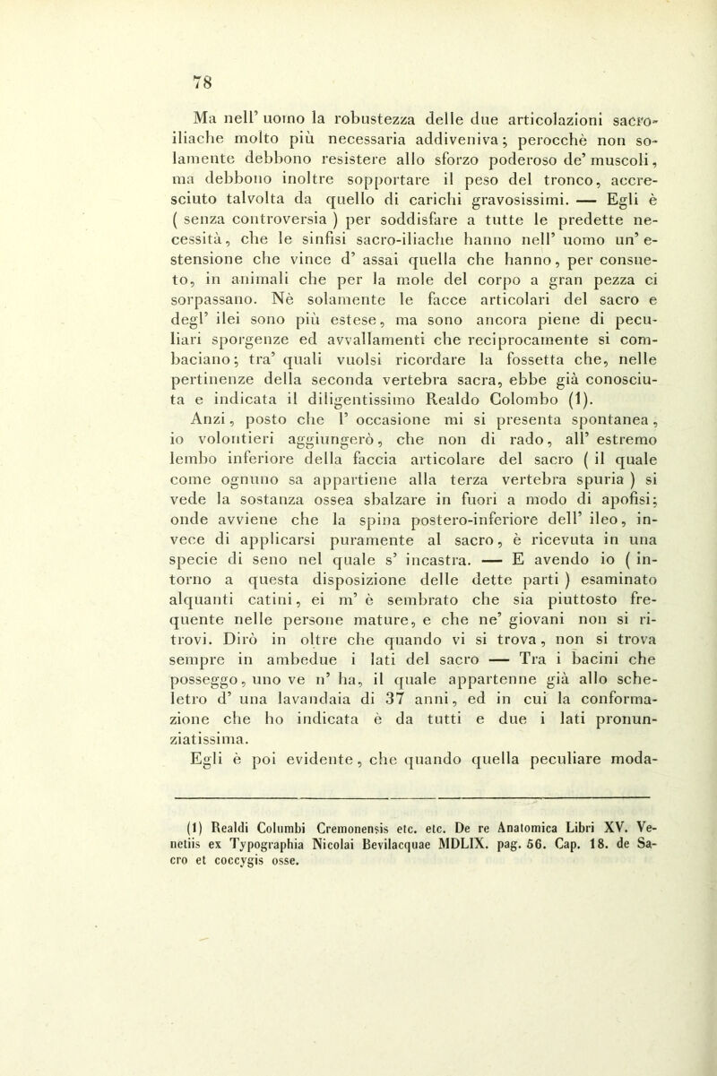 Ma nell’ uomo la robustezza delle due articolazioni sacro- iliache molto più necessaria addiveniva; perocché non so- lamente debbono resistere allo sforzo poderoso de’muscoli, ma debbono inoltre sopportare il peso del tronco, accre- sciuto talvolta da quello di carichi gravosissimi. — Egli è ( senza controversia ) per soddisfare a tutte le predette ne- cessità, che le sinfisi sacro-iliache hanno nell’ uomo un’e- stensione che vince d’ assai quella che hanno, per consue- to, in animali che per la mole del corpo a gran pezza ci sorpassano. Nè solamente le facce articolari del sacro e degl’ ilei sono più estese, ma sono ancora piene di pecu- liari sporgenze ed avvallamenti che reciprocamente si com- baciano; tra’ quali vuoisi ricordare la fossetta che, nelle pertinenze della seconda vertebra sacra, ebbe già conosciu- ta e indicata il diligentissimo Realdo Colombo (1). Anzi, posto che 1’ occasione mi si presenta spontanea , io volontieri aggiungerò, che non di rado, all’ estremo lembo inferiore della faccia articolare del sacro ( il quale come ognuno sa appartiene alla terza vertebra spuria ) si vede la sostanza ossea sbalzare in fuori a modo di apofisi; onde avviene che la spina postero-inferiore dell’ileo, in- vece di applicarsi puramente al sacro, è ricevuta in una specie di seno nel quale s’ incastra. — E avendo io ( in- torno a questa disposizione delle dette parti ) esaminato alquanti catini, ei m’ è sembrato che sia piuttosto fre- quente nelle persone mature, e che ne’ giovani non si ri- trovi. Dirò in oltre che quando vi si trova, non si trova sempre in ambedue i lati del sacro — Tra i bacini che posseggo, uno ve n’ ha, il quale appartenne già allo sche- letro d’ una lavandaia di 37 anni, ed in cui la conforma- zione che ho indicata è da tutti e due i lati pronun- ziatissima. Egli è poi evidente , che quando quella peculiare moda- li) Realdi Columbi Cremonensis etc. eie. De re Anatomica Libri XV. Ve- netiis ex Typographia Nicolai Bevilacquae MDLIX. pag. 56. Gap. 18. de Sa- cro et coccygis osse.