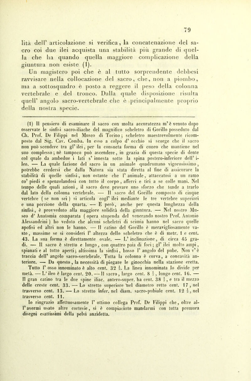 ìità cieli1 * * * 5 articolazione si verifica, la concatenazione del sa- cro coi due ilei acquista una stabilità più grande di quel- la che ha quando quella maggiore complicazione della giuntura non esiste (')• Un magistero poi che è al tutto sorprendente debbesi ravvisare nella collocazione del sacro, che, non a piombo, ma a sottosquadro è posto a reggere il peso della colonna vertebrale e del tronco. Dalla quale disposizione risulta quell’ angolo sacro-vertebrale che è principalmente proprio della nostra specie. (1) 11 pensiero di esaminare il sacro con molta accuratezza m’è venuto dopo osservate le sinfisi sacro-iliache del magnifico scheletro di Gorillo posseduto dal Gli. Prof. De Filippi nel Museo di Torino; scheletro maestrevolmente ricom- posto dal Sig. Cav. Comba. In esso a colpo d’ occhio si scorge che il sacro non può scendere tra gl’ ilei, per la consueta forma di cuneo che mantiene nel suo complesso ; nè tampoco può ascendere, in grazia di questa specie di dente col quale da ambedue i lati s’ innesta sotto la spina postero-inferiore dell’ i- leo. — La quale fazione del sacro in un animale quadrumano vigorosissimo, potrebbe credersi che dalla Natura sia stata diretta al fine di assicurare la stabilità di quelle sinfisi, non ostante che l’animale, attaccatosi a un ramo co’ piedi e spenzolandosi con tutto il corpo , afferri e tiri a se colle mani. Nel tempo delle quali azioni, il sacro deve provare uno sforzo che tende a trarlo dal lato della colonna vertebrale. — Il sacro del Gorillo composto di cinque vertebre ( se non sei ) si articola cogl’ ilei mediante le tre vertebre superiori e una porzione della quarta. — E però, anche per questa lunghezza della sinfisi, è provveduto alla maggiore solidità della giuntura. — Nel nostro Mu- seo d’ Anatomia comparata ( opera stupenda del venerando nostro Prof. Antonio Alessandrini ) ho veduto che alcuni scheletri di scimia hanno nel sacro quelle apofisi ed altri non le hanno. — Il calino del Gorillo è meravigliosamente va- sto , massime se si consideri 1’ altezza dello scheletro che è di metr. 1 e cent. 43. La sua forma è direttamente ovale. — L’inclinazione, di circa 45 gra- di. — Il sacro è stretto e lungo, con quattro paia di fori; gl’ ilei molto ampi, spianali e al tutto aperti; altissima la sinfisi, basso 1’angolo del pube. Nonv’è traccia dell’ angolo sacro-vertebrale. Tutta la colonna è curva, a concavità an- teriore. — Da questo , la necessità di piegare le ginocchia nella stazione eretta. Tutto 1’ osso innominato è alto cent. 32 ì. La linea innominata lo divide per metà. —L’ileo è largo cent. 20. — Il sacro, largo cent. 8 i, lungo cent. 16. — 11 gran catino tra le due spine iliac. antero-super. ha cent. 38 I, e tra il mezzo delle creste cent. 33. — Lo stretto superiore'nel diametro retto cent. 17, nel trasverso cent. 13. — Lo stretto infer. nel diano, sacro-pubiale cent. 12 I, nel trasverso cent. 11. Io ringrazio affettuosamente l’ottimo collega Prof. De Filippi che, oltre al- l’avermi usato altre cortesie, si è compiaciuto mandarmi con tutta premura disegni esattissimi della pelvi anzidetta.