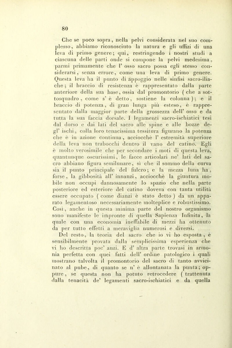 Che se poco sopra, nella pelvi considerata nel suo com- plesso, abbiamo riconosciuto la natura e gli uffizi di una leva di primo genere; qui, restringendo i nostri studi a ciascuna delle parti onde si compone la pelvi medesima, panni primamente che l’ osso sacro possa egli stesso con- siderarsi, senza errore, come una leva di primo genere. Questa leva ha il punto di appoggio nelle sinfisi sacro-ilia- che ; il braccio di resistenza è rappresentato dalla parte anteriore della sua base, ossia dal promontorio ( che a sot- tosquadro , come s’ è detto, sostiene la colonna ) ; e il braccio di potenza, di gran lunga più esteso, è rappre- sentato dalla maggior parte della grossezza dell’ osso e da tutta la sua faccia dorsale. I legamenti sacro-ischiatici tesi dal dorso e dai lati del sacro alle spine e alle bozze de- gl’ ischi, colla loro tenacissima tessitura figurano la potenza che è in azione continua , acciocché 1’ estremità superiore della leva non trabocchi dentro il vano del catino. Egli è molto verosimile che per secondare i moti di questa leva, quantunque oscurissimi, le facce articolari ne’ lati del sa- cro abbiano figura semilunare, sì che il sommo della curva sia il punto principale del fulcro; e la mezza luna ha, forse, la gibbosità all’ innanzi, acciocché la giuntura mo- bile non occupi dannosamente lo spazio che nella parte posteriore ed esteriore del catino doveva con tanta utilità essere occupato ( come dianzi è stato detto ) da un appa- rato legamentoso necessariamente molteplice e robustissimo. Così, anche in questa minima parte del nostro organismo sono manifeste le impronte di quella Sapienza Infinita, la quale con una economia ineffabile di mezzi ha ottenuto da per tutto effetti a meraviglia numerosi e diversi. Del resto, la teoria del sacro che io vi ho esposta, è sensibilmente provata dalla semplicissima esperienza che vi ho descritta poc’ anzi. E d’ altra parte trovasi in armo- nia perfetta con quei fatti dell’ ordine patologico i quali mostrano talvolta il promontorio del sacro di tanto avvici- nato al pube, di quanto se n’ è allontanata la punta; op- pure , se questa non ha potuto retrocedere ( trattenuta dalla tenacità de’ legamenti sacro-ischiatici e da quella