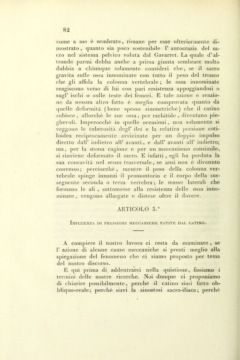 come a me è sembrato, rimane per esse ulteriormente di- mostrato , quanto sia poco sostenibile 1’ autocrazia del sa- cro nel sistema pelvico voluta dal Gavarret. La quale d’al- tronde panni debba anche a prima giunta sembrare molto dubbia a chiunque solamente consideri che, se il sacro gravita sulle ossa innominate con tutto il peso del tronco che gli affida la colonna vertebrale ; le ossa innominate reagiscono verso di lui con pari resistenza appoggiandosi o sugl’ ischi o sulle teste dei femori. E tale azione e reazio- ne da nessun altro fatto è meglio comprovata quanto da quelle deformità (bene spesso simmetriche) che il catino subisce, allorché le sue ossa, per rachitide, diventano pie- ghevoli. Imperocché in quelle occasioni, non solamente si veggono le tuberosità degl’ ilei e la relativa porzione coti- loidea reciprocamente avvicinate per un doppio impulso diretto dall’ indietro all’ avanti, e dall’ avanti all’ indietro: ma, per la stessa cagione e per un meccanismo consimile, si rinviene deformato il sacro. E infatti , egli ha perduta la sua concavità nel senso trasversale, se anzi non è divenuto convesso; perciocché, mentre il peso della colonna ver- tebrale spinge innanzi il promontorio e il corpo della sus- seguente seconda o terza vertebra ; le masse laterali che formano le ali , sottomesse alla resistenza delle ossa inno- minate, vengono allargate e distese oltre il dovere. ARTICOLO 5.° Influenza di pressioni meccaniche patite dal catino. A compiere il nostro lavoro ci resta da esaminare , se T azione di alcune cause meccaniche si presti meglio alla spiegazione del fenomeno che ci siamo proposto per tema del nostro discorso. E qui prima di addentrarci nella quistione, fissiamo i termini delle nostre ricerche. Noi dunque ci proponiamo di chiarire possibilmente, perchè il catino siasi fatto oh- bliquo-ovale; perchè siavi la sinostosi sacro-iliaca; perchè