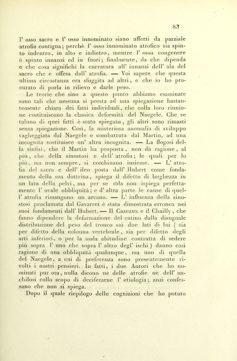 P osso sacro e P osso innominato siano affetti da parziale atrofìa contigua; perchè P osso innominato atrofico sia spin- to indentro, in alto e indietro, mentre P osso congenere è spinto innanzi ed in fuori; finalmente, da che dipenda e che cosa significhi la curvatura all’ innanzi delP ala del sacro che è offesa dalP atrofia. — Voi sapete che questa ultima circostanza era sfuggita ad altri, e che io ho pro- curato di porla in rilievo e darle peso. Le teorie che sino a questo punto abbiamo esaminate sono tali che nessuna si presta ad una spiegazione bastan- temente chiara dei fatti individuali, che colla loro riunio- ne costituiscono la classica deformità del Naegele. Che se taluno di quei fatti è stato spiegato , gli altri sono rimasti senza spiegazione. Così, la misteriosa anomalia di sviluppo vagheggiata dal Naegele e combattuta dal Martin, ad una incognita sostituisce un’ altra incognita. — La flogosi del- la sinfisi, che il Martin ha proposta, non dà ragione, al più, che della sinostosi e dell’ atrofia; le quali per lo più, ma non sempre, si combinano insieme. — L’atro- fìa del sacro e dell’ ileo posta dall’ Hubert come fonda- mento della sua dottrina, spiega il difetto di larghezza in un lato della pelvi, ma per se sòia non ispiega perfetta- mente P ovale obbliquità; e d’altra parte le cause di quel- P atrofia rimangono un arcano. — L’ influenza della sino- stosi proclamata dal Gavarret è stata dimostrata erronea nei suoi fondamenti dall’ Hubert. — Il Cazeaux e il Chailly, che fanno dipendere la deformazione del catino dalla disuguale distribuzione del peso del tronco sui due lati di lui ( sia per difetto della colonna vertebrale, sia per difetto degli arti inferiori, o per la mala abitudine contratta di sedere più sopra P uno che sopra P altro degl’ ischi ) danno così ragione di una obbliquità qualunque, ma non di quella del Naegele, a cui di preferenza sono presentemente ri- volti i nostri pensieri. In fatti, i due Autori che ho no- minati pur ora, nulla dicono nè delle atrofie nè dell’ an- chilosi collo scopo di deciferarne P etiologia ; anzi confes- sano che non si spiega. Dopo il quale riepilogo delle cognizioni che ho potuto