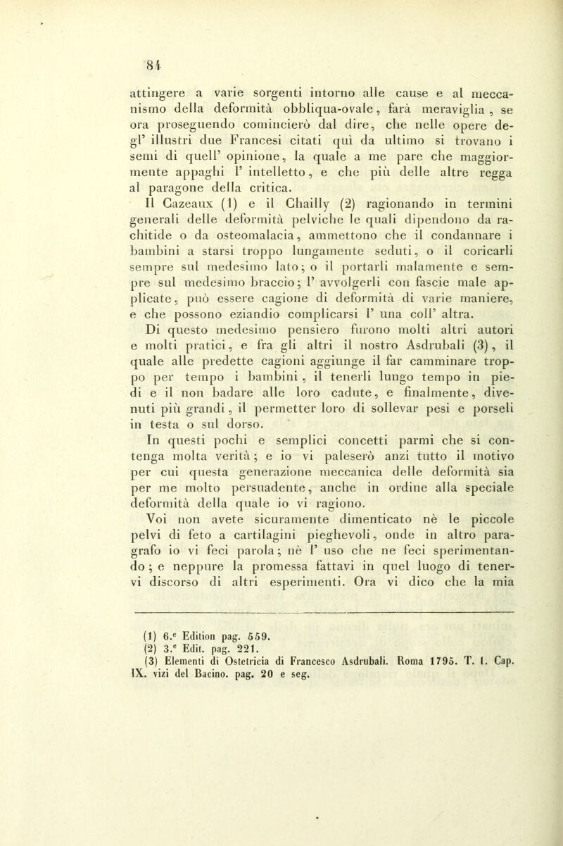 81 attingere a varie sorgenti intorno alle cause e al mecca- nismo della deformità obbliqua-ovale, farà meraviglia , se ora proseguendo comincierò dal dire, che nelle opere de- gl’ illustri due Francesi citati qui da ultimo si trovano i semi di quell’ opinione, la quale a me pare che maggior- mente appaghi P intelletto, e che più delle altre regga al paragone della critica. Il Gazeaux (1) e il Ghailly (2) ragionando in termini generali delle deformità pelviche le quali dipendono da ra- chitide o da osteomalacia, ammettono che il condannare i bambini a starsi troppo lungamente seduti, o il coricarli sempre sul medesimo lato;o il portarli malamente e sem- pre sul medesimo braccio; 1’ avvolgerli con fascie male ap- plicate, può essere cagione di deformità di varie maniere, e che possono eziandio complicarsi P una coll’ altra. Di questo medesimo pensiero furono molti altri autori e molti pratici, e fra gli altri il nostro Asdrubali (3), il quale alle predette cagioni aggiunge il far camminare trop- po per tempo i bambini , il tenerli lungo tempo in pie- di e il non badare alle loro cadute, e finalmente, dive- nuti più grandi, il permetter loro di sollevar pesi e porseli in testa o sul dorso. In questi pochi e semplici concetti parmi che si con- tenga molta verità; e io vi paleserò anzi tutto il motivo per cui questa generazione meccanica delle deformità sia per me molto persuadente, anche in ordine alla speciale deformità della quale io vi ragiono. Voi non avete sicuramente dimenticato nè le piccole pelvi di feto a cartilagini pieghevoli, onde in altro para- grafo io vi feci parola ; nè 1’ uso che ne feci sperimentan- do ; e neppure la promessa fattavi in quel luogo di tener- vi discorso di altri esperimenti. Ora vi dico che la mia (1) 6.e Edition pag. 559. (2) 3.e Edit. pag. 221. (3) Elementi di Ostetricia di Francesco Asdrubali. Roma 1795. T. 1. Cap.