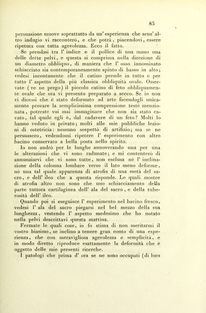 persuasione muove soprattutto da un’ esperienza che senz’ al- tro indugio vi racconterò, e che potrà, piacendovi, essere ripetuta con tutta agevolezza. Ecco il fatto. Se prendasi tra 1’ indice e il pollice di una mano una delle dette pelvi, e questa si comprima nella direzione di un diametro obbliquo, di maniera che 1* osso innominato schiacciato sia contemporaneamente spinto di basso in alto; vedesi incontanente che il catino prende in tutto e per tutto F aspetto della più classica obbliquità ovale. Osser- vate ( ve ne prego ) il piccolo catino di feto obbliquamen- te ovale che ora vi presento preparato a secco. Se io non vi dicessi che è stato deformato ad arte facendogli unica- mente provare la semplicissima compressione testé menzio- nata , potreste voi mai immaginare che non sia stato ca- vato, tal quale egli è, dal cadavere di un feto? Molti lo hanno veduto in privato; molti alle mie pubbliche lezio- ni di ostetricia: nessuno sospettò di artifizio; ma se ne persuasero, vedendomi ripetere F esperimento con altro bacino conservato a bella posta nello spirito. Io non andrò per le lunghe annoverando una per una le alterazioni che vi sono radunate ; e mi contenterò di annunziarvi che vi sono tutte, non esclusa nè F inclina- zione della colonna lombare verso il lato meno deforme, nè una tal quale apparenza di atrofia di una metà del sa- cto , e dell’ ileo che a questa risponde. Le quali mostre di atrofia altro non sono che uno schiacciamento della parte tuttora cartilaginea dell’ ala del sacro , e della tube- rosità dell’ ileo. Quando poi si eseguisce F esperimento nel bacino fresco, vedesi F ala del sacro piegarsi nel bel mezzo della sua lunghezza, vestendo F aspetto medesimo che ho notato nella pelvi descrittavi questa mattina. Fermate le quali cose, io fo stima di non meritarmi il vostro biasimo, se inclino a tenere gran conto di una espe- rienza, che con meravigliosa agevolezza e semplicità, e in modo diretto riproduce esattamente la deformità che è oggetto delle mie presenti ricerche. I patologi che prima d’ ora se ne sono occupati (di loro