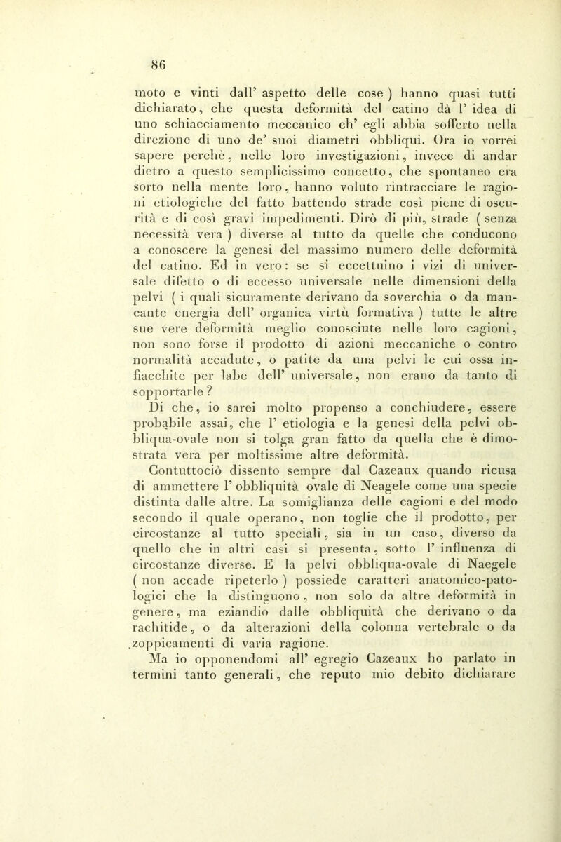 moto e vinti dall’ aspetto delle cose ) hanno quasi tutti dichiarato, che questa deformità del catino dà 1’ idea di uno schiacciamento meccanico eh’ egli abbia sofferto nella direzione di uno de’ suoi diametri obbliqui. Ora io vorrei sapere perchè, nelle loro investigazioni, invece di andar dietro a questo semplicissimo concetto, che spontaneo era sorto nella mente loro, hanno voluto rintracciare le ragio- ni etiologiche del fatto battendo strade così piene di oscu- rità e di così gravi impedimenti. Dirò di più, strade ( senza necessità vera ) diverse al tutto da quelle che conducono a conoscere la genesi del massimo numero delle deformità del catino. Ed in vero : se si eccettuino i vizi di univer- sale difetto o di eccesso universale nelle dimensioni della pelvi ( i quali sicuramente derivano da soverchia o da man- cante energia dell’ organica virtù formativa ) tutte le altre sue vere deformità meglio conosciute nelle loro cagioni, non sono forse il prodotto di azioni meccaniche o contro normalità accadute, o patite da una pelvi le cui ossa in- fiacchite per labe dell’ universale, non erano da tanto di sopportarle ? Di che, io sarei molto propenso a conchiudere, essere probabile assai, che 1’ etiologia e la genesi della pelvi ob- bliqua-ovale non si tolga gran fatto da quella che è dimo- strata vera per moltissime altre deformità. Contuttociò dissento sempre dal Cazeaux quando ricusa di ammettere 1’ obbliquità ovale di Neagele come una specie distinta dalle altre. La somiglianza delle cagioni e del modo secondo il quale operano, non toglie che il prodotto, per circostanze al tutto speciali, sia in un caso, diverso da quello che in altri casi si presenta, sotto 1’ influenza di circostanze diverse. E la pelvi obbliqua-ovale di Naegele ( non accade ripeterlo ) possiede caratteri anatomico-pato- logici che la distinguono, non solo da altre deformità in genere, ma eziandio dalle obbliquità che derivano o da rachitide, o da alterazioni della colonna vertebrale o da zoppicamenti di varia ragione. Ma io opponendomi all’ egregio Cazeaux ho parlato in termini tanto generali, che reputo mio debito dichiarare
