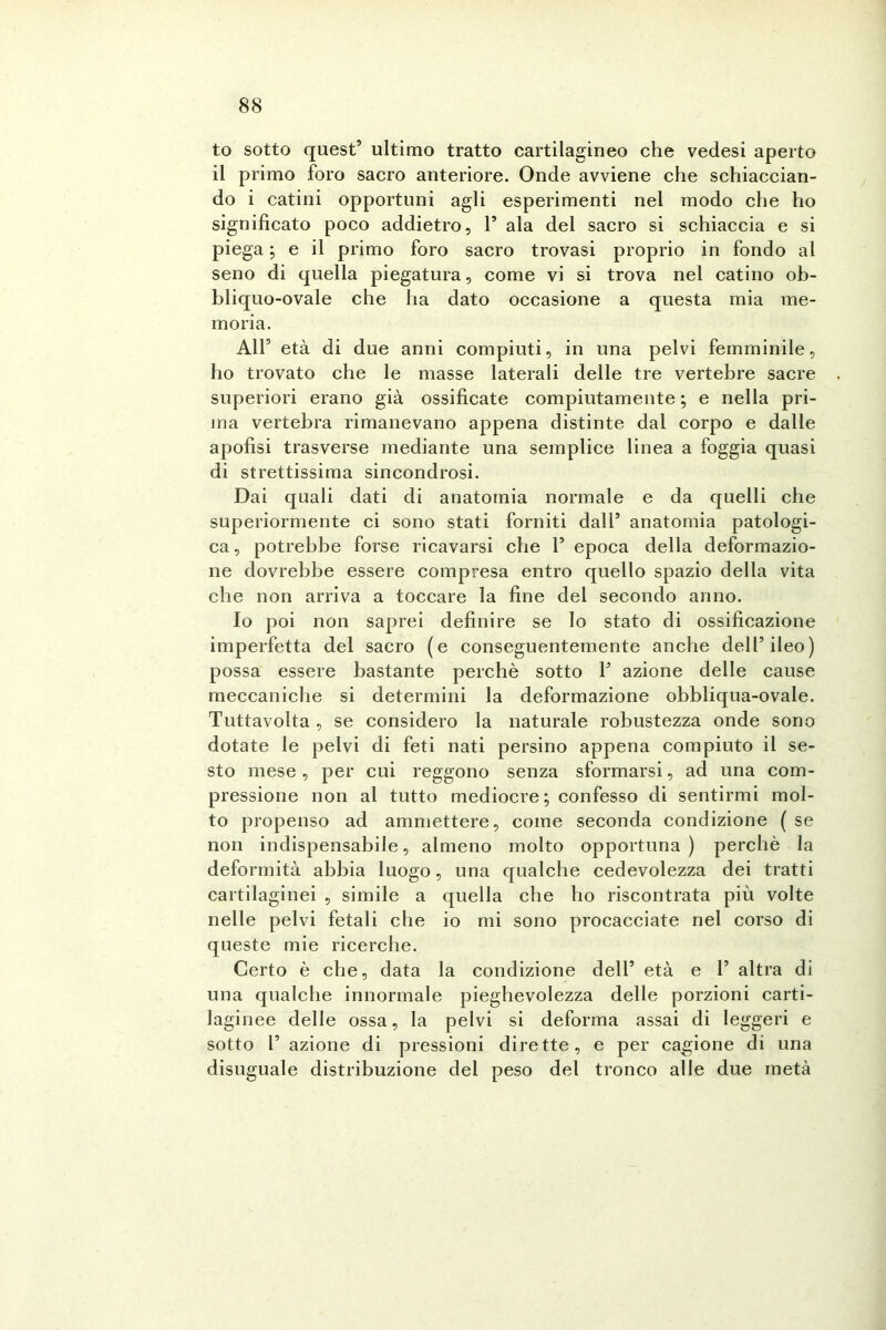 to sotto quest5 ultimo tratto cartilagineo che vedesi aperto il primo foro sacro anteriore. Onde avviene che schiaccian- do i catini opportuni agli esperimenti nel modo che ho significato poco addietro, l5 ala del sacro si schiaccia e si piega ; e il primo foro sacro trovasi proprio in fondo al seno di quella piegatura, come vi si trova nel catino ob- bliquo-ovale che ha dato occasione a questa mia me- moria. All5 età di due anni compiuti, in una pelvi femminile, ho trovato che le masse laterali delle tre vertebre sacre superiori erano già ossificate compiutamente ; e nella pri- ma vertebra rimanevano appena distinte dal corpo e dalle apofisi trasverse mediante una semplice linea a foggia quasi di strettissima sincondrosi. Dai quali dati di anatomia normale e da quelli che superiormente ci sono stati forniti dall5 anatomia patologi- ca , potrebbe forse ricavarsi che l5 epoca della deformazio- ne dovrebbe essere compresa entro quello spazio della vita che non arriva a toccare la fine del secondo anno. Io poi non saprei definire se lo stato di ossificazione imperfetta del sacro (e conseguentemente anche dell5 ileo) possa essere bastante perchè sotto P azione delle cause meccaniche si determini la deformazione obbliqua-ovale. Tuttavolta, se considero la naturale robustezza onde sono dotate le pelvi di feti nati persino appena compiuto il se- sto mese, per cui reggono senza sformarsi, ad una com- pressione non al tutto mediocre; confesso di sentirmi mol- to propenso ad ammettere, come seconda condizione ( se non indispensabile, almeno molto opportuna) perchè la deformità abbia luogo, una qualche cedevolezza dei tratti cartilaginei , simile a quella che ho riscontrata più volte nelle pelvi fetali che io mi sono procacciate nel corso di queste mie ricerche. Certo è che, data la condizione dell5 età e P altra di una qualche innormale pieghevolezza delle porzioni carti- laginee delle ossa, la pelvi si deforma assai di leggeri e sotto P azione di pressioni dirette, e per cagione di una disuguale distribuzione dei peso del tronco alle due metà