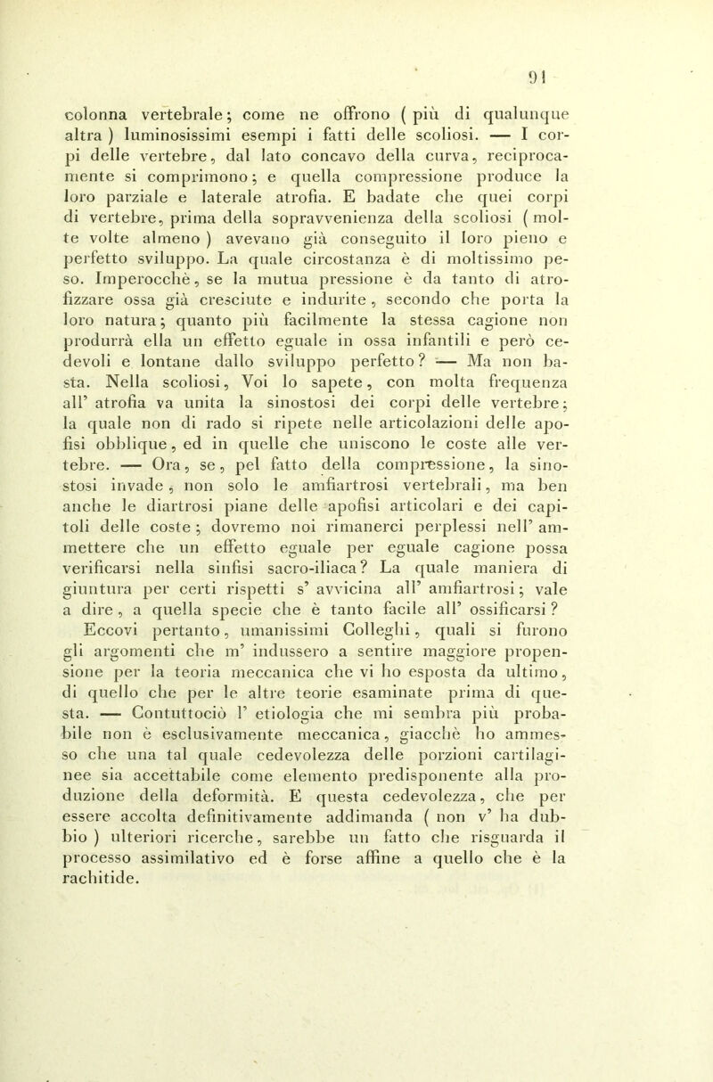 01 colonna vertebrale; come ne offrono (più di qualunque altra ) luminosissimi esempi i fatti delle scoliosi. — I cor- pi delle vertebre, dal lato concavo della curva, reciproca- mente si comprimono; e quella compressione produce la loro parziale e laterale atrofia. E badate che quei corpi di vertebre, prima della sopravvenienza della scoliosi ( mol- te volte almeno ) avevano già conseguito il loro pieno e perfetto sviluppo. La quale circostanza è di moltissimo pe- so. Imperocché, se la mutua pressione è da tanto di atro- fizzare ossa già cresciute e indurite, secondo che porta la loro natura; quanto più facilmente la stessa cagione non produrrà ella un effetto eguale in ossa infantili e però ce- devoli e lontane dallo sviluppo perfetto ? ■— Ma non ba- sta. Nella scoliosi, Voi lo sapete, con molta frequenza alr atrofia va unita la sinostosi dei corpi delle vertebre; la quale non di rado si ripete nelle articolazioni delle apo- fisi obblique, ed in quelle che uniscono le coste alle ver- tebre. — Ora, se, pel fatto della compressione, la sino- stosi invade , non solo le amfiartrosi vertebrali, ma ben anche le diartrosi piane delle apofisi articolari e dei capi- toli delle coste ; dovremo noi rimanerci perplessi nell’ am- mettere che un effetto eguale per eguale cagione possa verificarsi nella sinfisi sacro-iliaca? La quale maniera di giuntura per certi rispetti s’ avvicina all’ amfiartrosi ; vale a dire , a quella specie che è tanto facile all’ ossificarsi ? Eccovi pertanto, umanissimi Colleglli, quali si furono gli argomenti che m’ indussero a sentire maggiore propen- sione per la teoria meccanica che vi ho esposta da ultimo, di quello che per le altre teorie esaminate prima di que- sta. — Contuttociò 1’ etiologia che mi sembra più proba- bile non è esclusivamente meccanica, giacché ho ammes- so che una tal quale cedevolezza delle porzioni cartilagi- nee sia accettabile come elemento predisponente alla pro- duzione della deformità. E questa cedevolezza, che per essere accolta definitivamente addimanda ( non v’ ha dub- bio ) ulteriori ricerche, sarebbe un fatto che risguarda il processo assimilativo ed è forse affine a quello che è la rachitide.