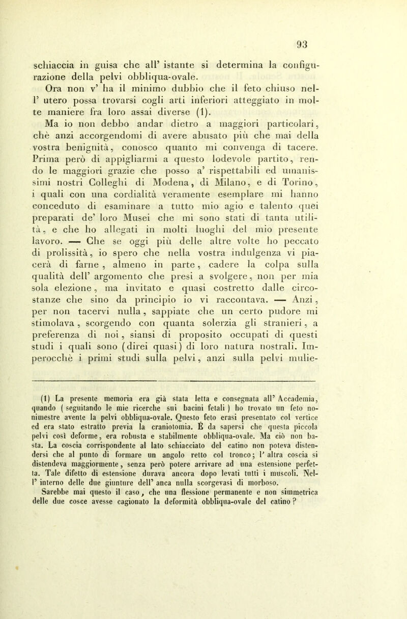 schiaccia in guisa che all’ istante si determina la configu- razione della pelvi obbliqua-ovale. Ora non v’ ha il minimo dubbio che il feto chiuso nel- T utero possa trovarsi cogli arti inferiori atteggiato in mol- te maniere fra loro assai diverse (1). Ma io non debbo andar dietro a maggiori particolari, chè anzi accorgendomi di avere abusato più che mai della vostra benignità, conosco quanto mi convenga di tacere. Prima però di appigliarmi a questo lodevole partito, ren- do le maggiori grazie che posso a1 * * * 5 rispettabili ed umanis- simi nostri Colleglli di Modena, di Milano, e di Torino, i quali con una cordialità veramente esemplare mi hanno conceduto di esaminare a tutto mio agio e talento quei preparati de’ loro Musei che mi sono stati di tanta utili- tà , e che ho allegati in molti luoghi del mio presente lavoro. — Che se oggi più delle altre volte ho peccato di prolissità, io spero che nella vostra indulgenza vi pia- cerà di farne , almeno in parte, cadere la colpa sulla qualità dell’ argomento che presi a svolgere, non per mia sola elezione, ma invitato e quasi costretto dalle circo- stanze che sino da principio io vi raccontava. — Anzi , per non tacervi nulla, sappiate che un certo pudore mi stimolava , scorgendo con quanta solerzia gli stranieri, a preferenza di noi, siansi di proposito occupati di questi studi i quali sono (direi quasi) di loro natura nostrali. Im- perocché i primi studi sulla pelvi, anzi sulla pelvi mulie- (1) La presente memoria era già stata Ietta e consegnata all’ Accademia, quando ( seguitando le mie ricerche sui bacini fetali ) ho trovalo un feto no- nimestre avente la pelvi obbliqua-ovale. Questo feto erasi presentato col vertice ed era stato estratto previa la craniotomia. É da sapersi che questa piccola pelvi così deforme, era robusta e stabilmente obbliqua-ovale. Ma ciò non ba- sta. La coscia corrispondente al lato schiacciato del catino non poteva disten- dersi che al punto di formare un angolo retto col tronco; l'altra coscia si distendeva maggiormente, senza però potere arrivare ad una estensione perfet- ta. Tale difetto di estensione durava ancora dopo levati tutti i muscoli. Nel- 1’ interno delle due giunture dell’ anca nulla scorgevasi di morboso. Sarebbe mai questo il caso, che una flessione permanente e non simmetrica delle due cosce avesse cagionato la deformità obbliqua-ovale del catino ?