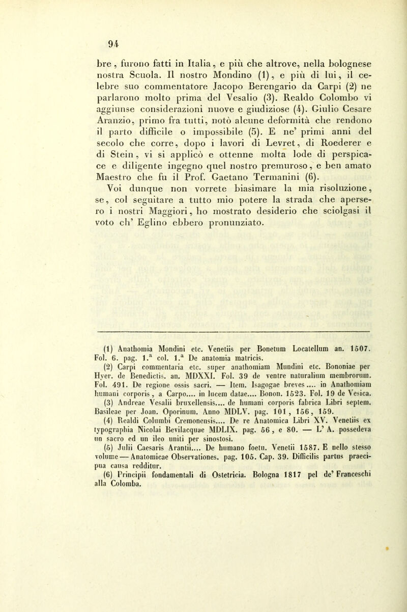 bre , furono fatti in Italia, e più che altrove, nella bolognese nostra Scuola. Il nostro Mondino (1), e più di lui, il ce- lebre suo commentatore Jacopo Berengario da Carpi (2) ne parlarono molto prima del Vesalio (3). Realdo Colombo vi aggiunse considerazioni nuove e giudiziose (4). Giulio Cesare Aranzio, primo fra tutti, notò alcune deformità che rendono il parto difficile o impossibile (5). E ne’ primi anni del secolo che corre, dopo i lavori di Levret, di Roederer e di Stein , vi si applicò e ottenne molta lode di perspica- ce e diligente ingegno quel nostro premuroso, e ben amato Maestro che fu il Prof. Gaetano Termanini (6). Voi dunque non vorrete biasimare la mia risoluzione, se, col seguitare a tutto mio potere la strada che aperse- ro i nostri Maggiori, ho mostrato desiderio che sciolgasi il voto eh’ Eglino ebbero pronunziato. (1) Anathomia Mondini eie. Venetiis per Bonetum Locatellum an. 1507. Fol. 6. pag. l.a col. l.a De anatomia matricis. (2) Carpi commentaria eie. super anathomiam Mundini etc. Bononiae per Hyer. de Benedictis. an. MDXXI. Fol. 39 de ventre naturalium merabrorum. Fol. 491. De regione ossis sacri. — Itera. Isagogae breves.... in Anathomiam Immani corporis, a Carpo.... in lucem datae.... Bonon. 1523. Fol. 19 de Vesica. (3) Andreae Vesalii bruxellensis.... de Immani corporis fabrica Libri septem. Basileae per Joan. Oporinum. Anno MDLV. pag. 101 , 156, 159. (4) Realdi Columbi Cremonensis.... De re Anatomica Libri XV. Venetiis ex typographia Nicolai Bevilacquae MDLIX. pag. 56 , e 80. — L’ A. possedeva un sacro ed un ileo uniti per sinostosi. (5) Julii Caesaris Arantii.... De humano foetu. Venetii 1587. E nello stesso volume — Anatomicae Observationes. pag. 105. Cap. 39. Difficilis partus preci- pua causa redditur. (6) Principii fondamentali di Ostetricia. Bologna 1817 pel de’ Franceschi alla Colomba.