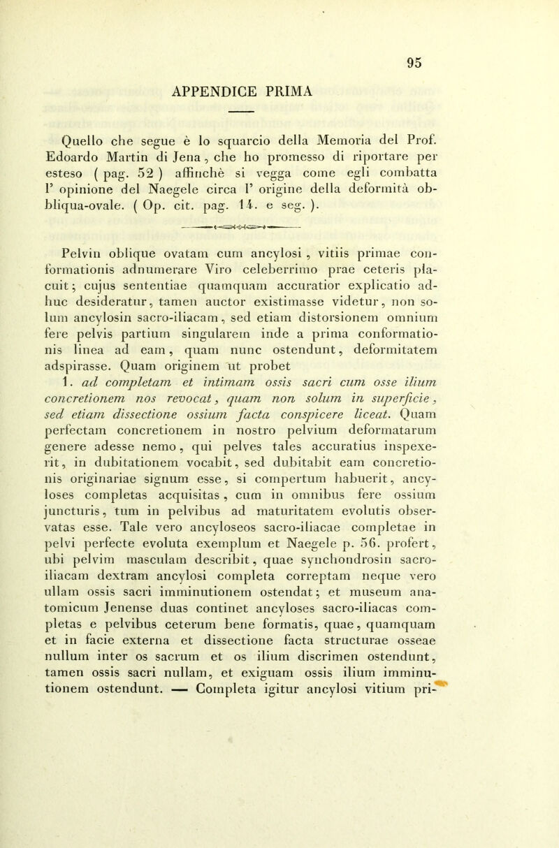 APPENDICE PRIMA Quello che segue è lo squarcio della Memoria del Prof. Edoardo Martin di Jena , che ho promesso di riportare per esteso ( pag. 52 ) affinchè si vegga come egli combatta P opinione del Naegele circa 1’ origine della deformità ob- bliqua-ovale. ( Op. cit. pag. il. e seg. ). Pelvin oblique ovatam cum ancylosi , vitiis primae con- formationis adnumerare Viro celeberrimo prae ceteris pla- cuit ; cujus sententiae quamquam accuratior explicatio ad- huc desideratur, tamen auctor existimasse videtur, non so- lum ancylosin sacro-iliacam, sed etiam distorsionem omnium fere pelvis partium singularein inde a prima conformatio- nis linea ad earn, quam nunc ostendunt, deformitatem adspirasse. Quam originem ut probet 1. ad completarli et intimam ossis sacri cum osse ilium concretionem nos revocat, quam non solum in superficie, sed etiam dissectione ossium facta conspicere liceat. Quam perfectam concretionem in nostro pelvium deformatarum genere adesse nemo, qui pelves tales accuratius inspexe- rit, in dubitationem vocabit, sed dubitabit earn concretio- nis originariae signum esse, si compertum habuerit, ancy- loses completas acquisitas , cum in omnibus fere ossium juncturis, tum in pelvibus ad maturitatem evolutis obser- vatas esse. Tale vero ancyloseos sacro-iliacae completae in pelvi perfecte evoluta exemplum et Naegele p. 56. profert, ubi pelvim masculam describit, quae synchondrosin sacro- iliacam dextram ancylosi completa correptam neque vero ullam ossis sacri imminutionem ostendat ; et museum ana- tomicum Jenense duas continet ancyloses sacro-iliacas com- pletas e pelvibus ceterum bene formatis, quae, quamquam et in facie externa et dissectione facta structurae osseae nullum inter os sacrum et os ilium discrimen ostendunt, tamen ossis sacri nullam, et exiguam ossis ilium imminu- tionem ostendunt. — Completa igitur ancylosi vitium pri-