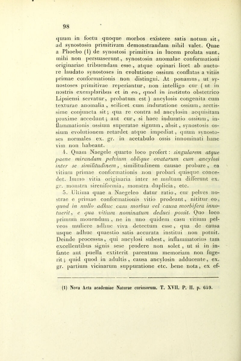 quum in foetu quoque morbos existere satis notum sit, acl synostosin primitivarn demonstrandam nihil valet. Quae a Phoebo (1) de synostosi primitiva in lucem prolata sunt, mihi non persuaserunt, synostosin anomalae conformationi originariae tribuendam esse , atque opinali licet ab aneto- re laudato synostoses in evolutione ossium conflatas a vitiis pritnae conformationis non distingui. At ponamus, ut sy- nostoses primitivae reperiantur, non intelligo cur ( ut in nostris exernplaribus et in eo, qnod in instituto obstetrico Lipsiensi servatur, probatum est ) ancylosis congenita cura texturae anomalia, scilicet cum induratione ossium, arctis- sime conjuncta sit; qua re contra ad ancylosin acquisitain proxime accedunt ; aut cur, si haec induratio ossium, in- flammationis ossium superatae signum , absit, synostosis os- sium evolutionem retardet atque impediat, quum synosto- ses normales ex. gr. in acetabulo ossis innominati hanc vim non habeant. 4. Quam Naegele quarto loco profert : singularem atque paene mirandam pelvium oblique ovatarum cum ancylosi inter se similìtudinem, similitudinem causae probare, ea vitium primae conformationis non probari quisque conce- det. Imnio vitia originaria inter se multum differunt ex. gr. monstra sireniformia, monstra duplicia, etc. 5. Ultima quae a Naegeleo datur ratio, cur pelves no- strae e primae conformationis vitio prodeant, nititur eo, quod in nullo adhuc casa morbus vel causa morbifera inno- tuerit, e qua vitium nominatum deduci possit. Quo loco primum mouendum , ne in uno quidem casu vitium pel- veos muliere adirne viva detectum esse , qua de causa usque adhuc quaestio satis accurata institui non potuit. Deinde processus, qui ancylosi subest, inflaminatorius tam excellentibus signis sese prodere non solet , ut si in in- fante aut puella extiterit parentum memoriarn non fuge- rit ; quid quod in adultis , causa ancylosin adducente, ex. gr. partium vicinarum suppuratione etc. bene nota, ex ef- (1) Nova Acta academiae Naturae curiosorum. T. XVII. P. II. p. 659~