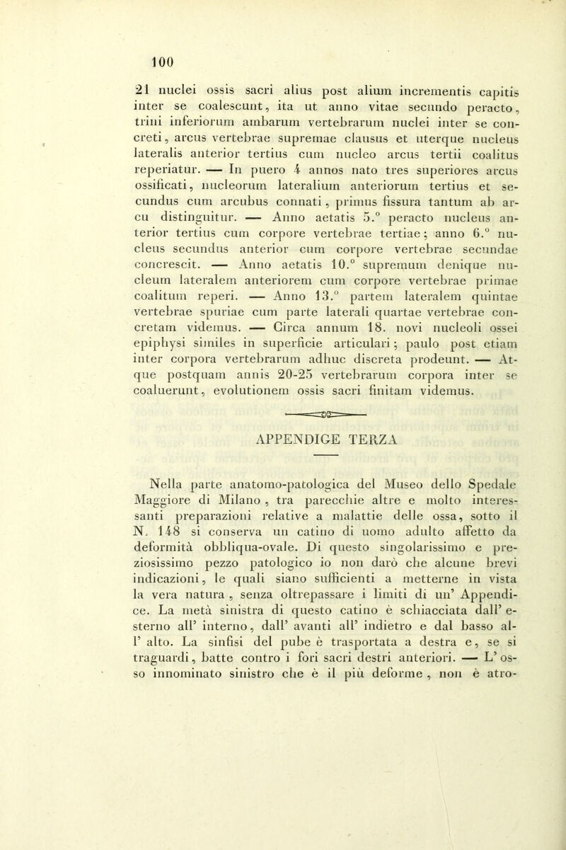 21 nuclei ossis sacri alias post alium incrementis capitis inter se coalescunt, ita ut anno vitae secando peracto, trini inferiorum ambarum vertebrarum nuclei inter se con- creti, arcus vertebrae suprernae clausus et uterque nucleus lateralis anterior tertius cura nucleo arcus tertii coalitus reperiatur. — In puero 4 annos nato tres superiores arcus ossificati, nucleorum lateralium anteriorum tertius et se- cundus cura arcubus connati , primus fissura tantum ab ar- cu distinguitur. — Anno aetatis 5.° peracto nucleus an- terior tertius cum corpore vertebrae tertiae ; 'anno 6.° nu- cleus secundus anterior cum corpore vertebrae secundae concrescit. — Anno aetatis 10.° supremum denique nu- cleum lateralem anteriorem cum corpore vertebrae primae coalitum reperi. — Anno 13.° partem lateralem quintae vertebrae spuriae cum parte laterali quartae vertebrae con- cretam videinus. — Circa annum 18. novi nucleoli ossei epiphysi siiniles in superficie articulari paulo post etiam inter corpora vertebrarum adhuc discreta prodeunt. — At- que postquam annis 20-25 vertebrarum corpora inter se coaluerunt, evolutionem ossis sacri finitam videmus. APPENDICE TERZA Nella parte anatomo-patologica del Museo dello Spedale Maggiore di Milano , tra parecchie altre e molto interes- santi preparazioni relative a malattie delle ossa, sotto il N, 14-8 si conserva un catino di uomo adulto affetto da deformità obbliqua-ovale. Di questo singolarissimo e pre- ziosissimo pezzo patologico io non darò che alcune brevi indicazioni, le quali siano sufficienti a metterne in vista la vera natura , senza oltrepassare i limiti di un’ Appendi- ce. La metà sinistra di questo catino è schiacciata dall’ e- sterno all’ interno, dall’ avanti all’ indietro e dal basso ai- fi alto. La sinfisi del pube è trasportata a destra e, se si traguardi, batte contro i fori sacri destri anteriori. — L’os- so innominato sinistro che è il più deforme , non è atro-