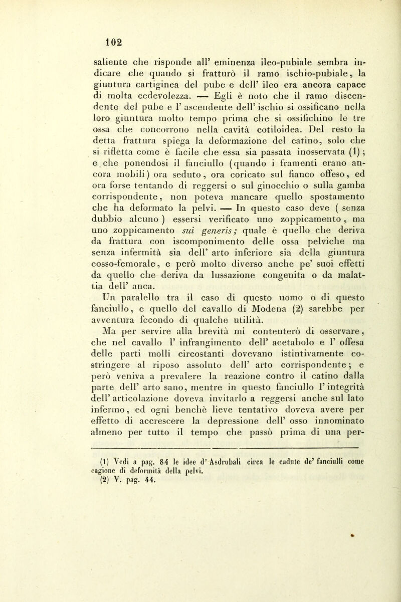 saliente che risponde all’ eminenza ileo-pubiale sembra in- dicare che quando si fratturò il ramo ischio-pubiale, la giuntura cartiginea del pube e dell’ ileo era ancora capace di molta cedevolezza. — Egli è noto che il ramo discen- dente del pube e l’ascendente dell’ischio si ossificano nella loro giuntura molto tempo prima che si ossifichino le tre ossa che concorrono nella cavità cotiloidea. Del resto la detta frattura spiega la deformazione del catino, solo che si rifletta come è facile che essa sia passata inosservata (1) ; e . che ponendosi il fanciullo (quando i framenti erano an- cora mobili) ora seduto, ora coricato sul fianco offeso, ed ora forse tentando di reggersi o sul ginocchio o sulla gamba corrispondente, non poteva mancare quello spostamento che ha deformato la pelvi. — In questo caso deve ( senza dubbio alcuno ) essersi verificato uno zoppicamento, ma uno zoppicamento sui generis; quale è quello che deriva da frattura con iscomponimento delle ossa pelviche ma senza infermità sia dell’ arto inferiore sia della giuntura cosso-femorale, e però molto diverso anche pe’ suoi effetti da quello che deriva da lussazione congenita o da malat- tia dell’ anca. Un paralello tra il caso di questo uomo o di questo fanciullo, e quello del cavallo di Modena (2) sarebbe per avventura fecondo di qualche utilità. Ma per servire alla brevità mi contenterò di osservare, che nel cavallo 1’ infrangimento dell’ acetabolo e 1’ offesa delle parti molli circostanti dovevano istintivamente co- stringere al riposo assoluto dell’ arto corrispondente ; e però veniva a prevalere la reazione contro il catino dalla parte dell’ arto sano, mentre in questo fanciullo l’integrità dell’ articolazione doveva invitarlo a reggersi anche sul lato infermo, ed ogni benché lieve tentativo doveva avere per effetto di accrescere la depressione dell’ osso innominato almeno per tutto il tempo che passò prima di una per- ii) Vedi a pag. 84 le idee d’ Asdrubali circa le cadute de’ fanciulli come cagione di deformità della pelvi. (2) V. pag. 44.