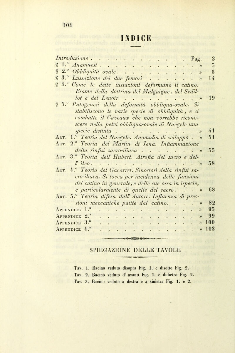 INDICE Introduzione pag- 3 § l.° Anamnesi » 5 § 2.° Obbliquità ovale » 6 § 3.° Lussazione dei due femori » l i § 4.° Come le dette lussazioni deformano il catino. Esame della dottrina del Malgaigne, del Sedil- lot e del Lenoir ' . . » 19 § 5.° Patogenesi della deformità obbliqua-ovale. Si stabiliscono le varie specie di obbliquità, e si combatte il Cazeaux che non vorrebbe ricono- scere nella pelvi obbliqua-ovale di Naegele una specie distinta » 41 Art. l.° Teoria del Naegele. Anomalia di sviluppo . » 51 Art. 2.° Teoria del Martin di Jena. Infiammazione della sinfisi sacro-iliaca » 55 Art. 3.° Teoria dell Hubert. Atrofia del sacro e del- V ileo » 58 Art. 4.° Teoria del Gavarret. Sinostosi della sinfisi sa- cro-iliaca. Si tocca per incidenza delle funzioni del catino in generale, e delle sue ossa in ispecie, e particolarmente di quelle del sacro ...» 68 Art. 5.° Teoria difesa dall Autore. Influenza di pres- sioni meccaniche patite dal catino. . . . » 82 Appendice l.a » 95 Appendice 2.a ...» 99 Appendice 3.a » 100 Appendice 4.a » 103 ■ —— - --- SPIEGAZIONE DELLE TAVOLE Tav. 1. Bacino veduto disopra Fig. 1. e disotto Fig. 2. Tav. 2. Bacino veduto d’ avanti Fig. 1. e didietro Fig. 2. Tav. 3. Bacino veduto a destra e a sinistra Fig. 1. e 2.