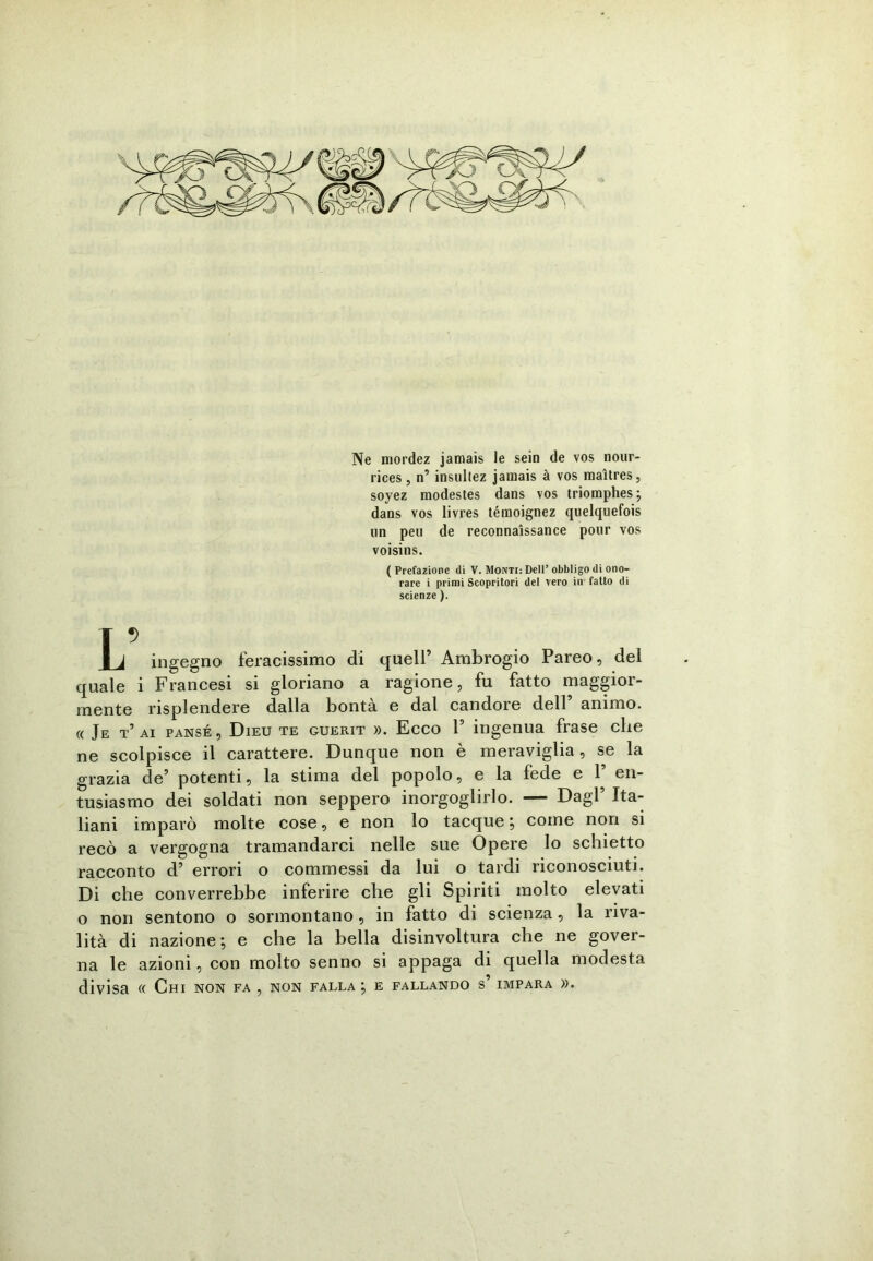 Ne niordez jamais le sein de vos nour- rices, n’ insultez jamais à vos maìtres, soyez modestes dans vos triomphes; dans vos livres témoignez quelquefois un peli de reconnaissance polir vos voisins. ( Prefazione di V. Monti: Dell’ obbligo di ono- rare i primi Scopritori del vero in fatto di scienze ). L ingegno feracissimo di quell’ Ambrogio Pareo, del quale i Francesi si gloriano a ragione, fu fatto maggior- mente risplendere dalla bontà e dal candore dell’ animo. « Je t’ ai pansé, Dieu te guerit ». Ecco P ingenua frase che ne scolpisce il carattere. Dunque non è meraviglia , se la grazia de’ potenti, la stima del popolo, e la fede e 1’ en- tusiasmo dei soldati non seppero inorgoglirlo. — Dagl’ Ita- liani imparò molte cose, e non lo tacque; come non si recò a vergogna tramandarci nelle sue Opere lo schietto racconto d’ errori o commessi da lui o tardi riconosciuti. Di che converrebbe inferire che gli Spiriti molto elevati o non sentono o sormontano, in fatto di scienza, la riva- lità di nazione; e che la bella disinvoltura che ne gover- na le azioni, con molto senno si appaga di quella modesta divisa « Chi non fa , non falla ; e fallando s impara ».