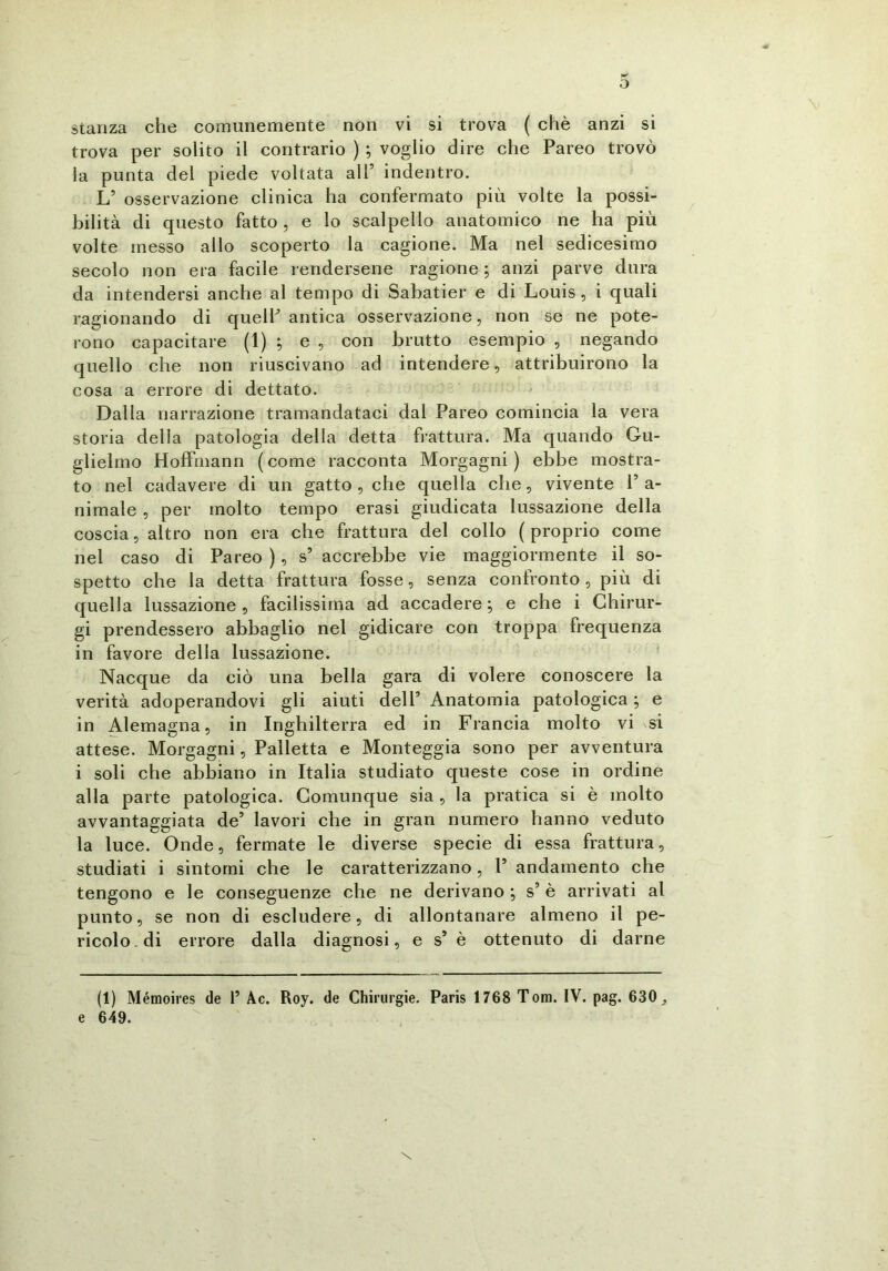 stanza che comunemente non vi si trova ( chè anzi si trova per solito il contrario ) ; voglio dire che Pareo trovò la punta del piede voltata all9 indentro. L’ osservazione clinica ha confermato più volte la possi- bilità di questo fatto, e lo scalpello anatomico ne ha più volte messo allo scoperto la cagione. Ma nel sedicesimo secolo non era facile rendersene ragione ; anzi parve dura da intendersi anche al tempo di Sabatier e di Louis , i quali ragionando di quelP antica osservazione, non se ne pote- rono capacitare (1) ; e , con brutto esempio , negando quello che non riuscivano ad intendere, attribuirono la cosa a errore di dettato. Dalla narrazione tramandataci dai Pareo comincia la vera storia della patologia della detta frattura. Ma quando Gu- glielmo Hoffmann (come racconta Morgagni) ebbe mostra- to nel cadavere di un gatto, che quella che, vivente Pa- nimale , per molto tempo crasi giudicata lussazione della coscia, altro non era che frattura del collo ( proprio come nel caso di Pareo ), s5 accrebbe vie maggiormente il so- spetto che la detta frattura fosse, senza confronto, più di quella lussazione , facilissima ad. accadere ; e che i Chirur- gi prendessero abbaglio nel gidicare con troppa frequenza in favore della lussazione. Nacque da ciò una bella gara di volere conoscere la verità adoperandovi gli aiuti dell5 Anatomia patologica ; e in Alemagna, in Inghilterra ed in Francia molto vi si attese. Morgagni, Palletta e Monteggia sono per avventura i soli che abbiano in Italia studiato queste cose in ordine alla parte patologica. Comunque sia, la pratica si è molto avvantaggiata de’ lavori che in gran numero hanno veduto la luce. Onde, fermate le diverse specie di essa frattura, studiati i sintomi che le caratterizzano , P andamento che tengono e le conseguenze che ne derivano ; s’ è arrivati al punto, se non di escludere, di allontanare almeno il pe- ricolo, di errore dalla diagnosi, e s5 è ottenuto di darne (1) Mémoires de 1’ Ac. Roy. de Chirurgie. Paris 1768 Tom. IV. pag. 630, e 649.