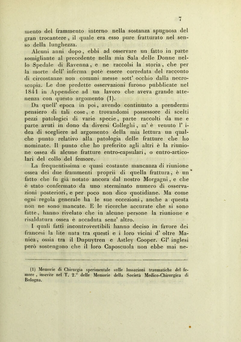 / mento del frammento interno nella sostanza spugnosa del gran trocantere , il quale era esso pure fratturato nel sen- so della lunghezza. Alcuni anni dopo, ebbi ad osservare un fatto in parte somigliante ai precedente nella mia Sala delle Donne nel- lo Spedale di Ravenna, e ne raccolsi la storia, che per la morte dell’ inferma potè essere corredata del racconto di circostanze non comuni messe sott’ occhio dalla necro- scopia. Le due predette osservazioni furono pubblicate nel 1811 in Appendice ad un lavoro che aveva grande atte- nenza con questo argomento (1). Da quell’ epoca in poi, avendo continuato a prendermi pensiero di tali cose, e trovandomi possessore di scelti pezzi patologici di varie specie, parte raccolti da me e parte avuti in dono da diversi Colleglli, m5 è venuto 1’ i- dea di scegliere ad argomento della mia lettura un qual- che punto relativo alla patologia delle fratture che ho nominate. Il punto che ho preferito agli altri è la riunio- ne ossea di alcune fratture entro-capsulari, o entro-artico- lari del collo del femore. La frequentissima e quasi costante mancanza di riunione ossea dei due frammenti proprii di quella frattura, è un fatto che fu già notato ancora dal nostro Morgagni, e che è stato confermato da uno sterminato numero di osserva- zioni posteriori, e per poco non dico quotidiane. Ma come ogni regola generale ha le sue eccezioni, anche a questa non ne sono mancate. E le ricerche accurate che si sono fatte, hanno rivelato che in alcune persone la riunione e risaldatura ossea è accaduta senz’ altro. I quali fatti incontrovertibili hanno deciso in favore dei francesi la lite nata tra questi e i loro vicini d’ oltre Ma- nica , ossia tra il Dupuytren e Astley Cooper. Gl’ inglesi però sostengono che il loro Caposcuola non ebbe mai ne- ll) Memorie di Chirurgia sperimentale sulle lussazioni traumatiche del fe- more , inserite nel T. 2.° delle Memorie della Società Medico-Chirurgica di Bologna.
