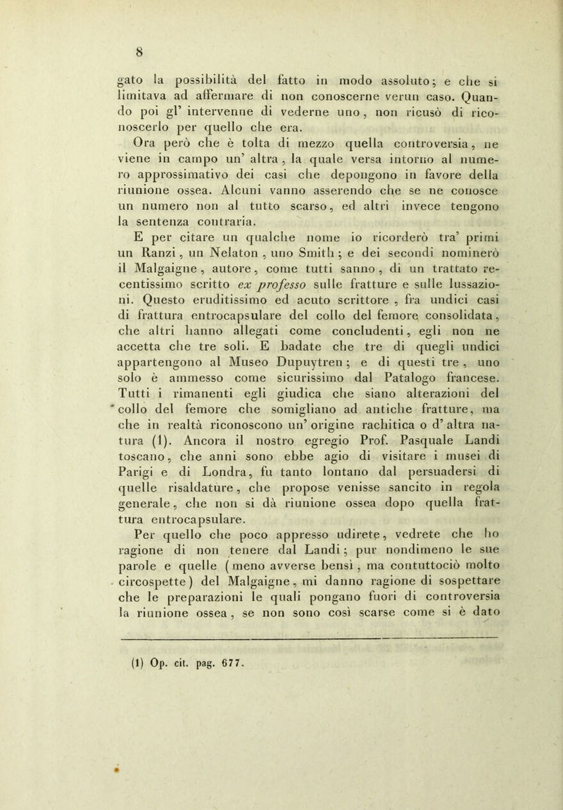 gato la possibilità del fatto in modo assoluto; e che si limitava ad affermare di non conoscerne vermi caso. Quan- do poi gl’ intervenne di vederne uno, non ricusò di rico- noscerlo per quello che era. Ora però che è tolta di mezzo quella controversia, ne viene in campo un’ altra , la quale versa intorno al nume- ro approssimativo dei casi che depongono in favore della riunione ossea. Alcuni vanno asserendo che se ne conosce un numero non al tutto scarso, ed altri invece tengono la sentenza contraria. E per citare un qualche nome io ricorderò tra’ primi un Ranzi, un Nelaton , uno Smith ; e dei secondi nominerò il Malgaigne , autore, come tutti sanno , di un trattato re- centissimo scritto ex professo sulle fratture e sulle lussazio- ni. Questo eruditissimo ed acuto scrittore , fra undici casi di frattura entrocapsulare del collo del femore consolidata, che altri hanno allegati come concludenti, egli non ne accetta che tre soli. E badate che tre di quegli undici appartengono al Museo Dupuytren ; e di questi tre , uno solo è ammesso come sicurissimo dal Patalogo francese. Tutti i rimanenti egli giudica che siano alterazioni del collo del femore che somigliano ad antiche fratture, ma che in realtà riconoscono un’ origine rachitica o d’ altra na- tura (1). Ancora il nostro egregio Prof. Pasquale Landi toscano, che anni sono ebbe agio di visitare i musei di Parigi e di Londra, fu tanto lontano dal persuadersi di quelle risaldature, che propose venisse sancito in regola generale, che non si dà riunione ossea dopo quella frat- tura entrocapsulare. Per quello che poco appresso udirete, vedrete che ho ragione di non tenere dal Landi ; pur nondimeno le sue parole e quelle (meno avverse bensì, ma contuttociò molto circospette) del Malgaigne, mi danno ragione di sospettare che le preparazioni le quali pongano fuori di controversia la riunione ossea , se non sono così scarse come si è dato