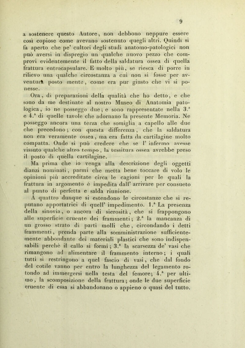 a sostenere questo Autore, non debbono neppure essere così copiose come avevano sostenuto quegli altri. Quindi si fa aperto che pe’ cultori degli studi anatomo-patologici non può aversi in dispregio un qualche nuovo pezzo che com- provi evidentemente il fatto della saldatura ossea di quella frattura entrocapsulare. E molto più, se riesca di porre in rilievo una qualche circostanza a cui non si fosse per av- ventura posto mente, come era pur giusto che vi si po- nesse. Ora, di preparazioni della qualità che ho detto, e che sono da me destinate al nostro Museo di Anatomia pato- logica, io ne posseggo due ; e sono rappresentate nella 3.a e 4.a di quelle tavole che adornano la presente Memoria. Ne posseggo ancora una terza che somiglia a capello alle due che precedono ; con questa differenza , che la saldatura non era veramente ossea, ma era fatta da cartilagine molto compatta. Onde si può credere che se 1’ infermo avesse vissuto qualche altro tempo, la tessitura ossea avrebbe preso il posto di quella cartilagine. Ma prima che io venga alla descrizione degli oggetti dianzi nominati , parmi che metta bene toccare di volo le opinioni più accreditate circa le cagioni per le quali la frattura in argomento è impedita dall5 arrivare per consueto al punto di perfetta e salda riunione. A quattro dunque si estendono le circostanze che si re- putano apportatrici di quell’ impedimento. l.a La presenza della sinovia, o ancora di sierosità, che si frappongono alle superficie cruente dei frammenti ; 2.a la mancanza di un grosso strato di parti molli che , circondando i detti frammenti, prenda parte alla somministrazione sufficiente- mente abbondante dei materiali plastici che sono indispen- sabili perchè il callo si formi ; 3.a fa scarsezza de’ vasi che rimangono ad alimentare il frammento interno; i quali tutti si restringono a quel fascio di vasi, che dal fondo del cotile vanno per entro la lunghezza del legamento ro- tondo ad immergersi nella testa del femore; 4.a per ulti- mo, la scomposizione della frattura; onde le due superficie cruente di essa si abbandonano o appieno o quasi del tutto.