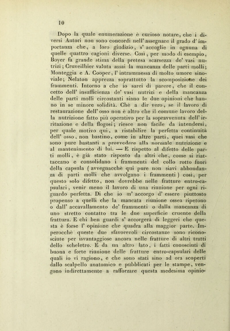 Dopo la quale enumerazione è curioso notare, che i di- versi Autori non sono concordi nell’assegnare il grado d’im- portanza che, a loro giudizio, s’ accoglie in ognuna di quelle quattro cagioni diverse. Così, per modo di esempio, Boyer fa grande stima della pretesa scarsezza de’ vasi nu- trizi ; Cruveilhier valuta assai la mancanza delle parti molli; Monteggia e A. Cooper, 1’ intrammessa di molto umore sino- viale; Nelaton apprezza soprattutto la scomposizione dei frammenti. Intorno a che io sarei di parere, che il con- cetto dell’ insufficienza de’ vasi nutrizi e della mancanza delle parti molli circostanti siano le due opinioni che han- no in se minore solidità. Chè a dir vero, se il lavoro di restaurazione dell’osso non è altro che il comune lavoro del- la nutrizione fatto più operativo per la sopravvenuta dell’ ir- ritazione e della flogosi ; riesce non facile da intendersi, per quale motivo qui, a ristabilire la perfetta continuità dell’ osso, non bastino, come in altre parti, quei vasi che sono pure bastanti a provvedere alla normale nutrizione e al mantenimento di lui. — E rispetto al difetto delle par- ti molli, è già stato risposto da altri che, come si riat- taccano e consolidano i frammenti del collo rotto fuori della capsula ( avvegnacchè qui pure non siavi abbondan- za di parti molli che avvolgano i frammenti ) così, per questo solo difetto, non dovrebbe nelle fratture entro-ca- psulari , venir meno il lavoro di una riunione per ogni ri- guardo perfetta. Di che io m’ accorgo d’ essere piuttosto propenso a quelli che la mancata riunione ossea ripetono o dall’ accavallamento de’ frammenti o dalla mancanza di uno stretto contatto tra le due superficie cruente della frattura. E chi ben guardi s’ accorgerà di leggeri che que- sta è forse l’ opinione che quadra alla maggior parte. Im- perocché queste due sfavorevoli circostanze sono ricono- sciute per isvantaggiose ancora nelle fratture di altri tratti dello scheletro. E da un altro lato, i fatti conosciuti di buona e forte riunione delle fratture entro-capsulari delle quali io vi ragiono, e che sono stati sino ad ora scoperti dallo scalpello anatomico e pubblicati per le stampe, ven- gono indirettamente a rafforzare questa medesima opinio-