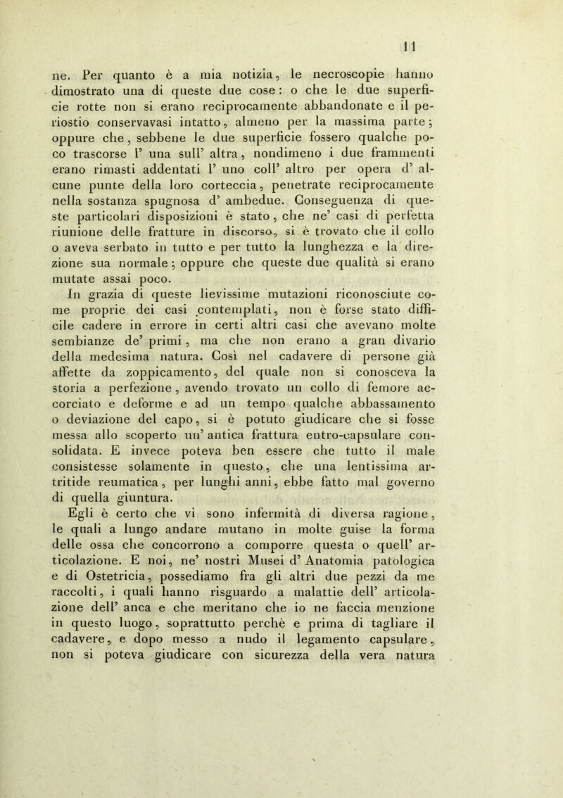 ne. Per quanto è a mia notizia, le necroscopie hanno dimostrato una di queste due cose : o che le due superfi- cie rotte non si erano reciprocamente abbandonate e il pe- riostio conservavasi intatto, almeno per la massima parte ; oppure che, sebbene le due superficie fossero qualche po- co trascorse l’ una sull’ altra, nondimeno i due frammenti erano rimasti addentati P uno coll’ altro per opera d’ al- cune punte della loro corteccia, penetrate reciprocamente nella sostanza spugnosa d’ ambedue. Conseguenza di que- ste particolari disposizioni è stato , che ne’ casi di perfetta riunione delle fratture in discorso, si è trovato che il collo o aveva serbato in tutto e per tutto la lunghezza e la dire- zione sua normale ; oppure che queste due qualità si erano mutate assai poco. In grazia di queste lievissime mutazioni riconosciute co- me proprie dei casi contemplati, non è forse stato diffi- cile cadere in errore in certi altri casi che avevano molte sembianze de’ primi , ma che non erano a gran divario della medesima natura. Così nel cadavere di persone già affette da zoppicamento, del quale non si conosceva la storia a perfezione , avendo trovato un collo di femore ac- corciato e deforme e ad un tempo qualche abbassamento o deviazione del capo, si è potuto giudicare che si fosse messa allo scoperto un’ antica frattura entro-eapsulare con- solidata. E invece poteva ben essere che tutto il male consistesse solamente in questo, che una lentissima ar- tritide reumatica, per lunghi anni, ebbe fatto mal governo di quella giuntura. Egli è certo che vi sono infermità di diversa ragione, le quali a lungo andare mutano in molte guise la forma delle ossa che concorrono a comporre questa o quell’ ar- ticolazione. E noi, ne’ nostri Musei d’Anatomia patologica e di Ostetricia, possediamo fra gli altri due pezzi da me raccolti, i quali hanno risguardo a malattie deli’ articola- zione dell’ anca e che meritano che io ne faccia menzione in questo luogo, soprattutto perchè e prima di tagliare il cadavere, e dopo messo a nudo il legamento capsulare, non si poteva giudicare con sicurezza della vera natura