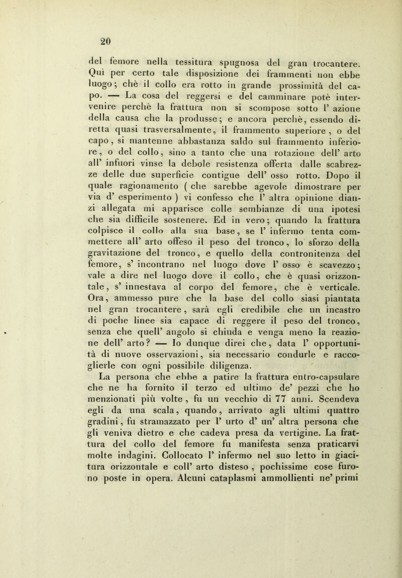 del femore nella tessitura spugnosa del gran trocantere. Qui per certo tale disposizione dei frammenti non ebbe luogo; chè il collo era rotto in grande prossimità del ca- po* — La cosa del reggersi e del camminare potè inter- venire perchè la frattura non si scompose sotto 1’ azione della causa che la produsse; e ancora perchè, essendo di- retta quasi trasversalmente, il frammento superiore, o del capo , si mantenne abbastanza saldo sul frammento inferio- re, o del collo, sino a tanto che una rotazione dell’ arto all’ infuori vinse la debole resistenza offerta dalle scabrez- ze delle due superficie contigue dell’ osso rotto. Dopo il quale ragionamento ( che sarebbe agevole dimostrare per via d’ esperimento ) vi confesso che 1’ altra opinione dian- zi allegata mi apparisce colle sembianze di una ipotesi che sia difficile sostenere. Ed in vero; quando la frattura colpisce il collo alla sua base, se 1’ infermo tenta com- mettere all’ arto offeso il peso del tronco, lo sforzo della gravitazione del tronco, e quello della contronitenza del femore, s’ incontrano nel luogo dove 1’ osso è scavezzo; vale a dire nel luogo dove il collo, che è quasi orizzon- tale, s’innestava al corpo del femore, che è verticale. Ora, ammesso pure che la base del collo siasi piantata nel gran trocantere, sarà egli credibile che un incastro di poche linee sia capace di reggere il peso del tronco, senza che quell’ angolo si chiuda e venga meno la reazio- ne dell’ arto? — Io dunque direi che, data 1’ opportuni- tà di nuove osservazioni, sia necessario condurle e racco- glierle con ogni possibile diligenza. La persona che ebbe a patire la frattura entro-capsulare che ne ha fornito il terzo ed ultimo de’ pezzi che ho menzionati più volte , fu un vecchio di 77 anni. Scendeva egli da una scala, quando, arrivato agli ultimi quattro gradini, fu stramazzato per 1’ urto d’ un’ altra persona che gli veniva dietro e che cadeva presa da vertigine. La frat- tura del collo del femore fu manifesta senza praticarvi molte indagini. Collocato 1’ infermo nel suo letto in giaci- tura orizzontale e coll’ arto disteso , pochissime cose furo- no poste in opera. Alcuni cataplasmi ammollienti ne’ primi