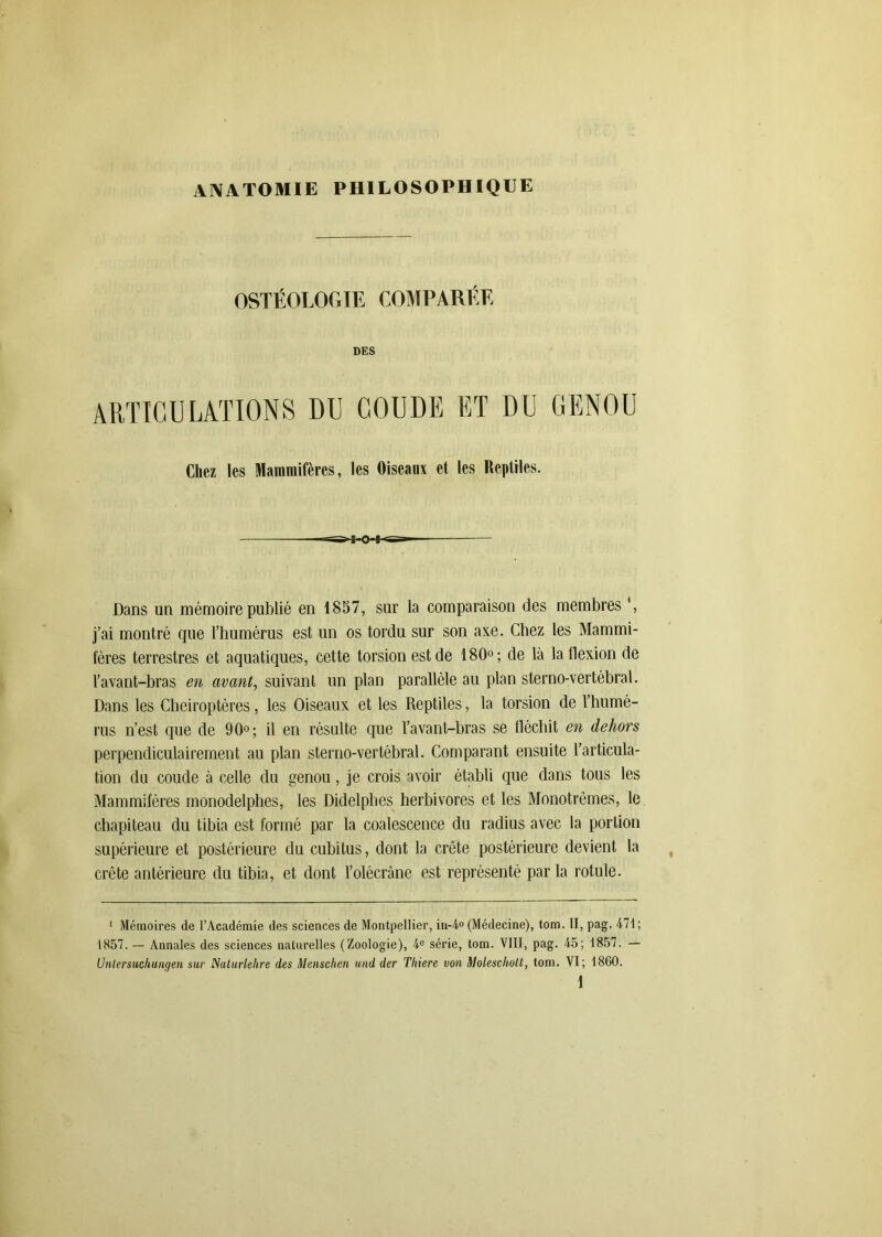 OSTÉOLOGIE COMPARÉE DES ARTICULATIONS DU COUDE ET DU GENOU Chez les Mammifères, les Oiseaux et les Reptiles. >ss^ks»- Dans un mémoire publié en 1857, sur la comparaison des membres \ j’ai montré que l’humérus est un os tordu sur son axe. Chez les Mammi- fères terrestres et aquatiques, cette torsion est de 180°; de là la flexion de l’avant-bras en avant, suivant un plan parallèle au plan sterno-vertébral. Dans les Chéiroptères, les Oiseaux et les Reptiles, la torsion de l’humé- rus n’est que de 90°; il en résulte que l’avant-hras se fléchit en dehors perpendiculairement au plan sterno-vertébral. Comparant ensuite l’articula- tion du coude à celle du genou, je crois avoir établi que dans tous les Mammifères monodelphes, les Didelphes herbivores et les Monotrêmes, le chapiteau du tibia est formé par la coalescence du radius avec la portion supérieure et postérieure du cubitus, dont la crête postérieure devient la crête antérieure du tibia, et dont l’olécrâne est représenté parla rotule. 1 Mémoires de l’Académie des sciences de Montpellier, in-4° (Médecine), tom. II, pag. 471; 1857. — Annales des sciences naturelles (Zoologie), 4e série, tom. VIII, pag. 45; 1857. — (Jnlersuchungen sur Naturlehre des Menschen und der Tltiere von Molescltott, tom. VI; 1860.