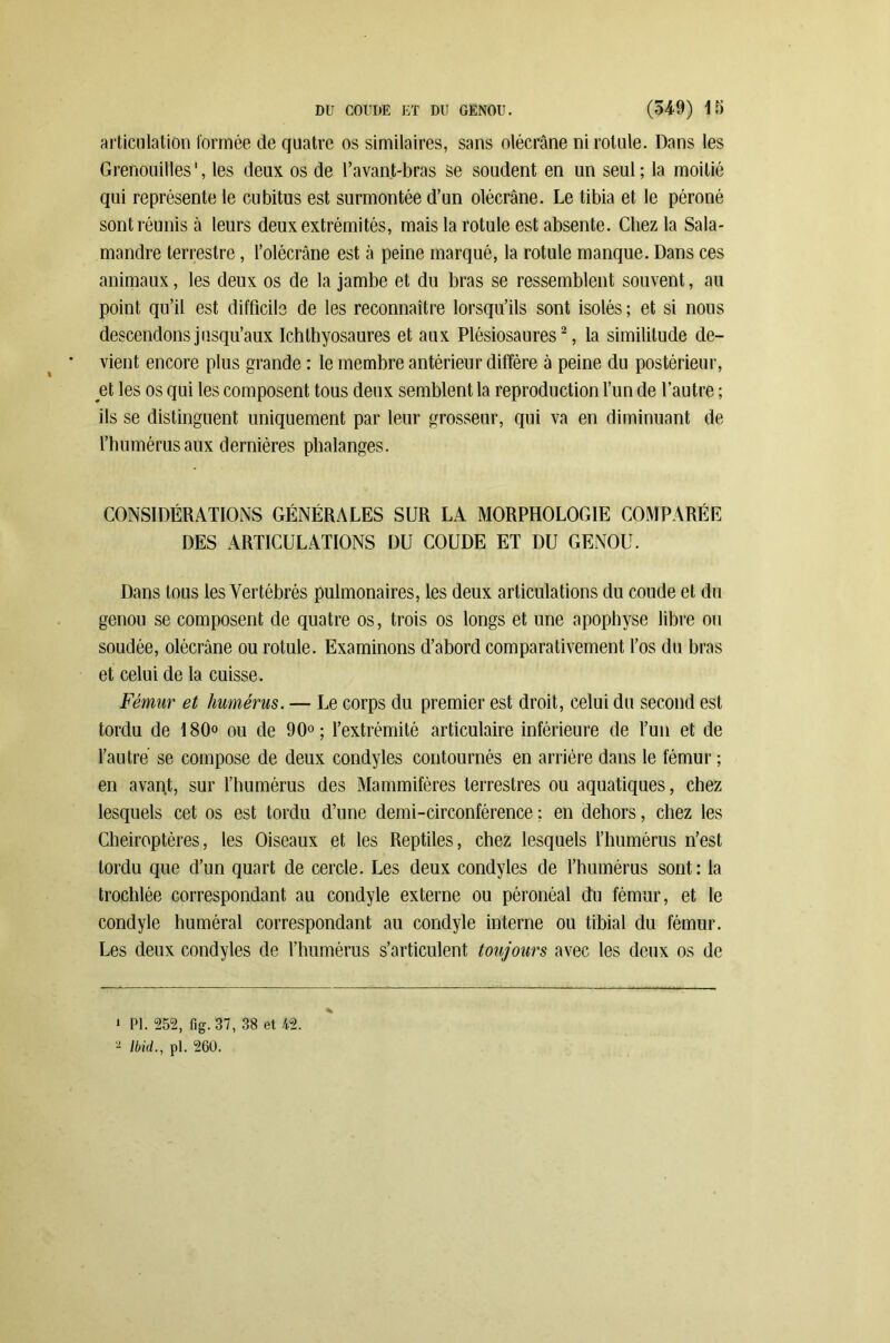 articulation formée (le quatre os similaires, sans olécrane ni rotule. Dans les Grenouilles ', les deux os de l’avant-bras se soudent en un seul ; la moitié qui représente le cubitus est surmontée d’un olécrane. Le tibia et le péroné sont réunis à leurs deux extrémités, mais la rotule est absente. Chez la Sala- mandre terrestre, l’olécrâne est à peine marqué, la rotule manque. Dans ces animaux, les deux os de la jambe et du bras se ressemblent souvent, au point qu’il est difficile de les reconnaître lorsqu’ils sont isolés ; et si nous descendons jusqu’aux Ichtbyosaures et aux Plésiosaures* 2, la similitude de- vient encore plus grande : le membre antérieur diffère à peine du postérieur, et les os qui les composent tous deux semblent la reproduction l’un de l’autre ; ils se distinguent uniquement par leur grosseur, qui va en diminuant de l’humérus aux dernières phalanges. CONSIDÉRATIONS GÉNÉRALES SUR LA MORPHOLOGIE COMPARÉE DES ARTICULATIONS DU COUDE ET DU GENOU. Dans tous les Vertébrés pulmonaires, les deux articulations du coude et du genou se composent de quatre os, trois os longs et une apophyse libre ou soudée, olécrane ou rotule. Examinons d’abord comparativement l’os du bras et celui de la cuisse. Fémur et humérus. — Le corps du premier est droit, celui du second est tordu de 180° ou de 90°; l’extrémité articulaire inférieure de l’un et de l’autre se compose de deux condyles contournés en arrière dans le fémur ; en avant, sur l’humérus des Mammifères terrestres ou aquatiques, chez lesquels cet os est tordu d’une demi-circonférence ; en dehors, chez les Chéiroptères, les Oiseaux et les Reptiles, chez lesquels l’humérus n’est tordu que d’un quart de cercle. Les deux condyles de l’humérus sont: la trochlée correspondant au condyle externe ou péronéal du fémur, et le condyle huméral correspondant au condyle interne ou tibial du fémur. Les deux condyles de l’humérus s’articulent toujours avec les deux os de ' PI. 252, fig. 37, 38 et 42. 2 Ibid., pl. 260.