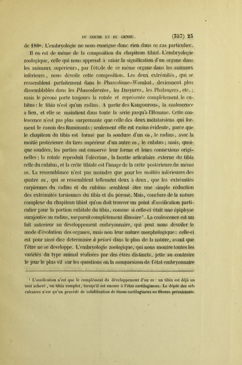de 180°. L’embryologie ne nous enseigne donc rien dans ce cas particulier. 11 en est de même de la composition du chapiteau tibial. L’embryologie zoologique, celle qui nous apprend à saisir la signification d’un organe dans les animaux supérieurs, par l’étude de ce même organe dans les animaux inférieurs, nous dévoile cette composition. Les deux extrémités, qui se ressemblent parfaitement dans le Phascolôme-Wombat, deviennent plus dissemblables dans les Phascolarctos, les Dasyures, les Phalangers, etc. ; mais le péroné porte toujours la rotule et représente complètement le cu- bitus :1e tibia n’est, qu’un radius. A partir des Kangourous, la coalescence a lieu, et elle se maintient dans toute la série jusqu’à l’Homme. Cette coa- lescence n’est pas plus surprenante que celle des deux métatarsiens qui for- ment le canon des Ruminants; seulement elle est moins évidente, parce que le chapiteau du tibia est formé par la soudure d’un os, le radius, avec la moitié postérieure du tiers supérieur d’un autre os, le cubitus ; mais, quoi- que soudées, les parties ont conservé leur forme et leurs connexions origi- nelles; la rotule reproduit l’olécrâne, la facette articulaire externe du tibia celle du cubitus, et la crête tibiale est l’image de la crête postérieure du même os. La ressemblance n’est pas moindre que pour les moitiés inférieures des quatre os, qui se ressemblent tellement deux à deux, que les extrémités carpiennes du radius et du cubitus semblent être une simple réduction des extrémités tarsiennes du tibia et du péroné. Mais, conclure de la nature complexe du chapiteau tibial qu’on doit trouver un point d’ossification parti- culier pour la portion cubitale du tibia, comme si celle-ci était une épiphyse surajoutée au radius, me paraît complètement illusoire '. La coalescence est un fait antérieur au développement embryonnaire, qui peut nous dévoiler le mode d’évolution des organes, mais non leur nature morphologique: celle-ci est pour ainsi dire déterminée à priori dans le plan de la nature, avant que l’être ne se développe. L’embryologie zoologique, qui nous montre toutes les variétés du type animal réalisées par des êtres distincts, jette au contraire le jour le plus vif sur les questions où la comparaison de l’état embryonnaire 1 L’ossification n’est que le complément du développement d’un os : un tibia est déjà un tout achevé , un tibia complet, lorsqu’il est encore à l’état cartilagineux. Le dépôt des sels calcaires n’est qu’un procédé de solidification de tissus cartilagineux ou fibreux préexistants.