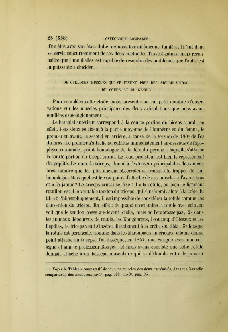 d'un être avec son état adulte, ne nous fournit [aucune lumière. Il faut donc se servir concurremment de ces deux méthodes d’investigation, mais recon- naître que l’une d’elles est capable de résoudre des problèmes que l’autre est impuissante à élucider. DE QUELQUES MUSCLES QUI SE FIXENT PRÈS DES ARTICULATIONS DU COUDE ET DU GENOU. Pour compléter cette étude, nous présenterons un petit nombre d’obser- vations sur les muscles principaux des deux articulations que nous avons étudiées ostéologiquement *. Le brachial antérieur correspond à la courte portion du biceps crural ; en effet, tous deux se fixent à la partie moyenne de l’humérus et du fémur, le premier en avant, le second en arrière, à cause de la torsion de 180° de l’os du bras. Le premier s’attache au cubitus immédiatement au-dessous de l’apo- physe coronoïde, point homologue de la tête du péroné à laquelle s’attache la courte portion du biceps crural. Le rond pronateur est bien le représentant du poplité. Le nom de triceps, donné à l’extenseur principal des deux mem- bres, montre que les plus anciens observateurs avaient été frappés de leur homologie. Mais quel est le vrai point d’attache de ces muscles à l’avant-bras et à la jambe? Le triceps crural se fixe-t-il à la rotule, ou bien le ligament rotulien est-il le véritable tendon du triceps, qui s’insérerait alors à la crête du tibia? Philosophiquement, il estimpossible de considérer la rotule comme l’os d’insertion du triceps. En effet : 1° quand on examine la rotule avec soin, on voit que le tendon passe au-devant d’elie, mais ne l’embrasse pas ; 2° dans les animaux dépourvus de rotule, les Kangourous, beaucoup d’Oiseaux et les Reptiles, le triceps vient s’insérer directement à la crête du tibia ; 5° lorsque la rotule est péronéale, comme dans les Marsupiaux inférieurs, elle ne donne point attache au triceps. J’ai disséqué, en 1857, une Sarigue avec mon col- lègue et ami le professeur Rouget, et nous avons constaté que cette rotule donnait attache à un faisceau musculaire qui se dédouble entre le jumeau 1 Voyez le Tableau comparatif de tous les muscles des deux extrémités, dans ma Nouvelle comparaison des membres, in-4°, pag. 522; in-8°, pag. 95.