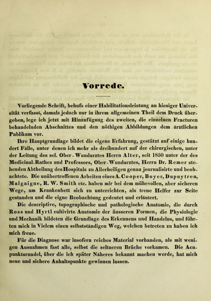 Vorrede. Vorliegende Schrift, behufs einer Habilitationsleistung an hiesiger Univer- sität verfasst, damals jedoch nur in ihrem allgemeinen Theil dem Druck über- geben, lege ich jetzt mit Hinzufügung des zweiten, die einzelnen Fracturen behandelnden Abschnittes und den nöthigen Abbildungen dem ärztlichen Publikum vor. Ihre Hauptgrundlage bildet die eigene Erfahrung, gestützt auf einige hun- dert Fälle, unter denen ich mehr als dreihundert auf der chirurgischen, unter der Leitung des sei. Ober-Wundarztes Herrn Alter, seit 1850 unter der des Medicinal-Rathes und Professors, Ober-Wundarztes, Herrn Dr. Rem er ste- henden Abtheilung des Hospitals zu Allerheiligen genau journalisirte und beob- achtete. Die unübertroffenen Arbeiten eines A.Cooper, Boje r, Dupuytren, Malgaigne, R. W. Smith etc. haben mir bei dem mühevollen, aber sicheren Wege, am Krankenbett sich zu unterrichten, als treue Helfer zur Seite gestanden und die eigne Beobachtung gedeutet und erläutert. Die descriptive, topographische und pathologische Anatomie, die durch Ross und Hyrtl cultivirte Anatomie der äusseren Formen, die Physiologie und Mechanik bildeten die Grundlage des Erkennens und Handelns, und führ- ten mich in Vielem einen selbstständigen Weg, welchen betreten zu haben ich mich freue. Für die Diagnose war insofern reiches Material vorhanden, als mit weni- gen Ausnahmen fast alle, selbst die seltneren Brüche vorkamen. Die Acu- punkturnadel, über die ich später Näheres bekannt machen werde, hat mich neue und sichere Anhaltspunkte gewinnen lassen.