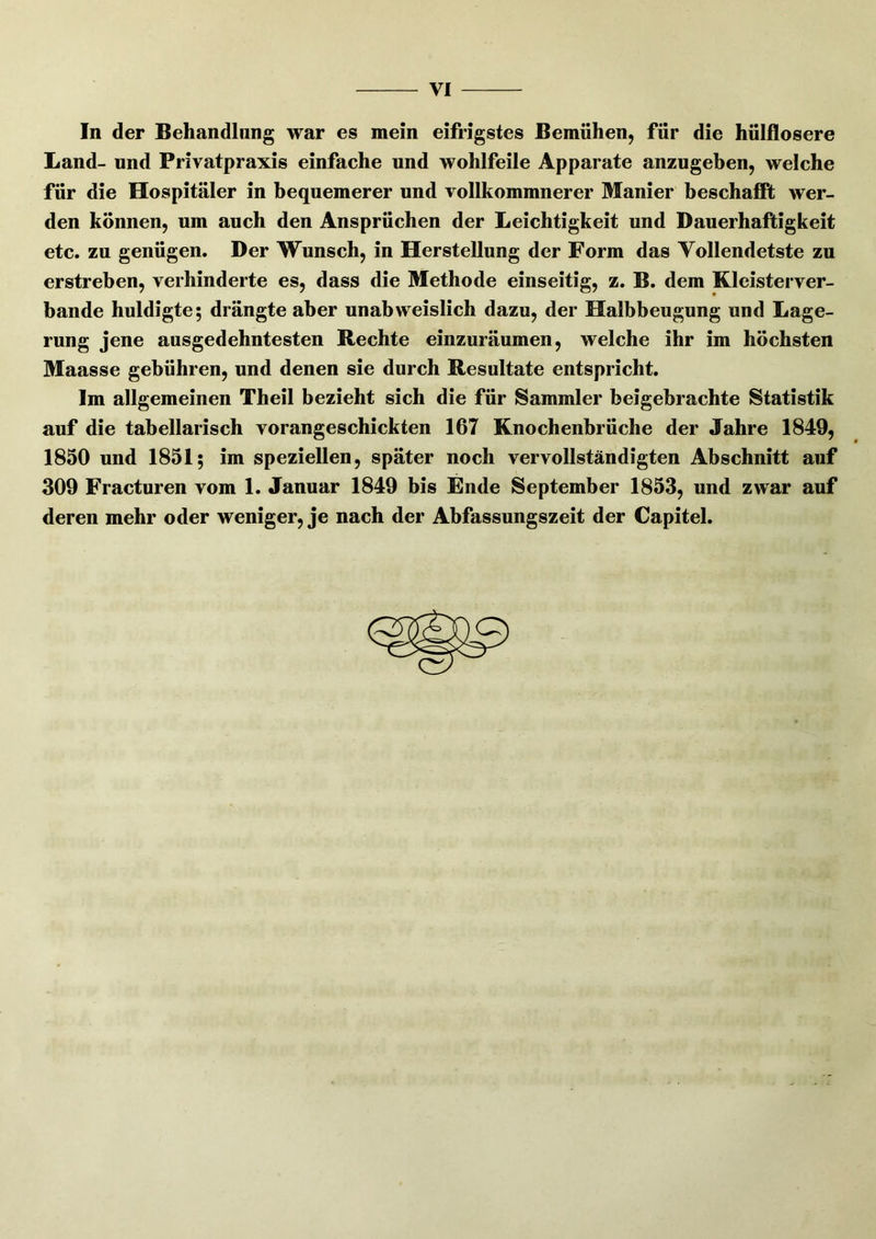 In der Behandlung war es mein eifrigstes Bemühenj für die hülflosere Land- und Privatpraxis einfache und wohlfeile Apparate anzugeben, welche für die Hospitäler in bequemerer und vollkommnerer Manier beschaflpfc wer- den können, um auch den Ansprüchen der Leichtigkeit und Dauerhaftigkeit etc. zu genügen. Der Wunsch, in Herstellung der Form das Vollendetste zu erstreben, verhinderte es, dass die Methode einseitig, z. B. dem Kleisterver- bande huldigte; drängte aber unabweislich dazu, der Halbbeugung und Lage- rung jene ausgedehntesten Rechte einzuräumen, welche ihr im höchsten Maasse gebühren, und denen sie durch Resultate entspricht. Im allgemeinen Theil bezieht sich die für Sammler beigebrachte Statistik auf die tabellarisch vorangeschickten 167 Knochenbrüche der Jahre 1849, 1850 und 1851; im speziellen, später noch vervollständigten Abschnitt auf 309 Fracturen vom 1. Januar 1849 bis Ende September 1853, und zwar auf deren mehr oder weniger, je nach der Abfassungszeit der Capitel.