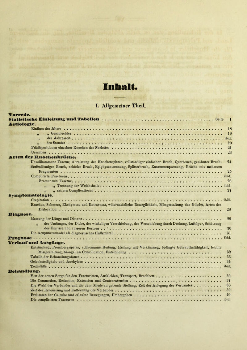 Inbalt. I. Allgemeiner TLeil, 'Vorrede. Statistlsclie Einleitung; und Tabellen Seite 1 Aetiolosie. Einfluss des Alters 18 „ ,, Geschlechtes 19 ,, der Jahreszeit ibid. „ des Standes ..4. 4. 4444. 444444. 4. 44444444. .4. 20 Pr'ddispositionen einzelner Knochen des Skelettes . .4.. 21 Ursachen 44, .44.444444444. .4. 44. ..44. 4. 44444. 23 Arten der H.noclienbrüclte. Unvollkommene Fractur, Abreissung der Knochenspitzen, vollständiger einfacher Bruch, Querbruch, gezahnter Bruch. 24 Stufenförmiger Bruch, schiefer Bruch, Epiphysentrennung, Splitterbruch, Zusammenpressung, Brüche mit mehreren Fragmenten .4,,,, .,,4,, 25 Complicirte Fracturen .. ........ .... 4.. ,4 ... . . , ibid. Fractur mit Fractur. . . , . . , . . . . . . , . , . . ..4 ,4.. . 26 „ ,, Trennung der Weichtheile . . . . ...4 ibid. „ „ andern Complicationen , . , 27 Symptosnatologie. Crepitation 4.., ,...44. .4.4,. ,,4. .,..,44,4., ibid. Krachen, Schmerz, Ekchymose und Extravasat, widernatürliche Beweglichkeit, Missgestaltung des Gliedes, Arten der Dislocation .... .4, 4,4,44,. .4.,4.,., ,4,. 4,, .,4.,., 28 Diagnose. Messung der Länge und Distanz ...,,4,. ,444..,,,..,,, .444.... 29 „ des Umfanges, der Dicke, der winkeligen 'Verschiebung, der Verschiebung durch Drehung, Luftfigur, Schätzung der Umrisse und äusseren Formen ,.4 .4 .4,. .44 . 30 Die Acupuncturnadel als diagnostisches Hülfsmittel .4. 44.4, 4.,, 4.4, .,.4. ...,,4. 4,. 31 Prognose .... 4.4.. 4.. ..... ..4 ....... ,,4 ibid. Verlauf und .%usgänge. Entzündung, Pseudoerysipelas, vollkommne Heilung, Heilung mit Verkürzung, bedingte Gebrauchsfähigkeit, leichte Missgestaltung, Mangel an Consolidation, Fistelbildung 32 Tabelle der Behandlungsdauer ..4,,,,.. ,,..,4.4,,.. .,4, .,..4.,. ,...4,, 33 Gelenksteifigkeit und Anchylose . . , 34 Todesfälle ,,,...4. ....4 ibid. Beliandlung. Von der ersten Sorge für den Fracturirten, Auskleiden, Transport, Bruchbett ... ..4 ... .... ...... ... . 36 Die Commotion, Reduction, Extension und Contraextension ,4,, ,4, ,.4 37 Die Wahl des Verbandes und die dem Gliede zu gebende Stellung, Zeit der Anlegung des Verbandes 38 Zeit der Erneuerung und Entfernung des Verbandes .,4 ...4 .... . 39 Freilassen der Gelenke und erlaubte Bewegungen, Umhergehen , . . . 40