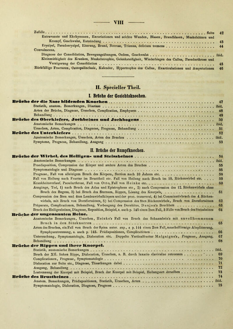 Zufälle Seite 42 Extravasate und Ekchymosen, Excoriationen und seichte Wunden, Blasen, Brandblasen, Muskelzittern und Krampf, Geschwulst, Entzündung 43 Erysipel, Pseudoerysipel, Eiterung, Brand, Necrose, Trismus, delirium tremens 44 Convalescenz, Diagnose der Consolidation, Bewegungsübungen, Oedcm, Geschwulst ibid. Kleinmüthigkeit des Kranken, Muskelatrophie, Gelenksteifigkeit, Wiederbiegen des Gallus, Pseudarthrose und Verzögerung der Consolidation 45 Rückfällige Fracturen, Osteopalinclasis, Kalender, Hypertrophie des Gallus, Exarticulationen und Amputationen 46 II. Specieller Theil. I. Brfiche der Gesichtsknochen. Brüche der die IVase bildenden Knochen 47 Statistik, anatora. Bemerkungen, Diastase ibid. Arten der Brüche, Diagnose, Ursachen, Complication, Emphysem 48 Behandlung 49 Brüche des Oberkiefers, Jochbeines und Jochbogens 50 Anatomische Bemerkungen ibid. Ursachen, Arten, Complication, Diagnose, Prognose, Behandlung 51 Brüche des Unterkiefers 52 Anatomische Bemerkungen, Ursachen, Arten des Bruches ibid. Symptome, Prognose, Behandlung, Ausgang 53 II. Brüche der Rnrnpfknochen. Brüche der Wirbel, des Heiligen- und Steissbeines 54 Anatomische Bemerkungen ibid, Praedisposition, Compression der Körper und andere Arten des Bruches 55 Symptomatologie und Diagnose 56 Prognose, Fall von alleinigem Bruch des Körpers, Section nach 10 Jahren etc 58 Fall von Heilung nach Fractur im Brusttheil etc. Fall von Heilung nach Bruch im 10. Rückenwirbel etc 59 Krankheitsverlauf, Pseudarthrose, Fall von Otto, Fall von Heinke etc 60 Ausgänge, Tod, 1) nach Bruch des Atlas und Epistropheus etc, 2) nach Compression des 12. Rückenwirbels ohne Bruch des Bogens, 3) bei Bruch des Sternum, Rippen, Lösung des Knorpels, 61 Compression des 3ten und 4ten Lendenwirbelkörpers und der proc. transversi, 4) bei Comminutivbruch des 4. Rücken- wirbels, mit Bruch von Dornfortsätzen, 5) bei Compression des 8ton Rückenwirbels, Bruch von Dornfortsätzen 62 Präparate, Complicationen, Behandlung, Vorbeugung des Decubitus, Daujon’s Bruchbett 63 Bruch des Heiligenbeines, Diagnose, Reposition, Beispiel, s. auch p. 145 einen 2ten Fall, 3 Fälle von Bruch desSteissbeines 64 Brüche der ungenasinten Beine. Anatomische Bemerkungen, Ursachen, Heinke’s Fall von Bruch des Schaambein’s mit unvollkommenem Bruch in den Sitzknorren 65 Arten des Bruches, ein Fall von Bruch der Spina anter. sup., s p. 144 einen 2ten Fall, muschelförmige Absplitterung, Symphysentrennung, s. auch p. 145. Prädispositionen, Complicationen 66 Untersuchung, Symptomatologie, Dislocation etc. Doppelte Verticalfractur Malgaigne’s, Prognose, Ansgang, 67 Behandlung 68 Brüche der Rippen und ihrer Knorpel. Statistik, anatomische Bemerkungen ibid. Bruch der XII. linken Rippe, Dislocation, Ursachen, z. B. durch luxatio claviculae retrorsum 69 Complicationen, Prognose, Symptomatologie 70 Dislocation zur Seite etc., Diagnose, Täuschungen dabei 71 Ausgang, Behandlung 72 Lostrennung der Knorpel mit Beispiel, Bruch der Knorpel mit Beispiel, Heilungsart derselben 73 Brüche des Brustbeines 74 Anatom. Bemerkungen, Prädispositionen, Statistik, Ursachen, Arten ibid. Symptomatologie, Dislocation, Diagnose, Prognose 75